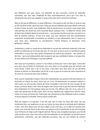 2
des répétitions que vous menez. Les habitudes les plus courantes, comme les habitudes
spirituelles, que vous avez l’habitude de faire automatiquement, parce que c’est dans la
présentation que vous avez adoptée, si je peux dire, dans votre conscience ordinaire.
Mais ça fait pas de différence. La seule différence, c’est quand ça fait mal dans le corps ou que
ça fait mal dans la tête, parce que vous n’êtes pas encore stabilisés dans cette félicité, cette Joie
et dans le Cœur du Cœur, tout simplement. Mais le moment venu, et surtout si vous voyez, dans
cette période, des choses qui vont crescendo depuis quelques mois – le début de l’année, mais
de façon plus évidente depuis le mois de mars –, vous pouvez très bien avoir vécu une paix et un
état de sérénité antérieur, et puis d’un coup, vous vous retrouvez avec des manifestations
corporelles, émotionnelles et mentales qui semblent un peu déroutantes, dans la mesure où
vous aviez vécu, réellement et concrètement, l’Infinie Présence et découvert, entre
guillemets, l’Absolu.
Simplement, y rester au niveau de vos habitudes et non pas des mémoires seulement, mais bien
plutôt ces habitudes qui n’ont pas été vues. Et c’est pour ça que le corps se manifestait parfois
violemment, ou que vous avez parfois l’impression de revivre des scénarios – des scénarii, on
dit, hein – qui se sont déjà produits dans le passé et qui vous semblaient résolus, si on peut dire.
Ils sont résolus mais l’éclairage n’a pas été suffisant.
Donc quoi qu’il se produise, surtout si c’est violent, je dirais que c’est un bon signe, c’est-à-dire
vous avez reçu la fessée et maintenant vous vous tenez sur vos gardes pour pas recevoir une
autre fessée. C’était tout à fait le but voulu, c’est-à-dire vous faire sortir de vos dernières
illusions et devenir un observateur très fin de ce qui se joue sur la scène de votre conscience et
de votre vie, comme de votre corps d’ailleurs.
Donc aucune inquiétude à travers même des manifestations qui peuvent être perturbantes, en
particulier au niveau du corps, parce que ces trucs, ces évènements qui peuvent subvenir à
votre corps, ne sont que des moyens de rester tranquilles, c’est-à-dire de vous occuper de vos
fesses, comme je disais, c’est-à-dire de soigner votre corps et de ne pas être dans les habitudes,
tout simplement. Et c’est quelque chose qui est très, très efficace, bien sûr, et ça, vous ne le
savez que quand vous en êtes sortis. Donc ne vous inquiétez pas, soignez-vous comme il faut,
même si le corps est touché par l’interaction des résistances ou des habitudes et de la Lumière,
et tout se passera à merveille. Voilà ce que je voulais dire.
Mais par rapport à ta question, il est clair que vivre le Cœur du Cœur doit aussi, non pas
simplement être une expérience un jour ou l’autre, qui vous donne la certitude de la Libération
à venir, mais vous devez aussi voir que malgré ce qui a été vécu, et j’ai déjà eu l’occasion d’en
parler, vous aviez des frères et des sœurs qui vivaient le Soi à la perfection et qui sont retombés
sous l’influence de l’ego ou de l’orgueil spirituel. Mais je vous ai expliqué pourquoi, ça a été dit
cette semaine aussi, mais c’est surtout selon les habitudes. Et ces habitudes ne viennent pas de
phénomènes mémoriels, c’est des habitudes courantes, mais qui sont dictées de manière
 