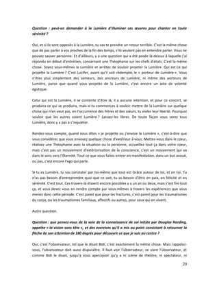 20
Question : peut-on demander à la Lumière d’illuminer ces œuvres pour chanter en toute
sérénité ?
Oui, et si ils sont opposés à la Lumière, tu vas te prendre un retour terrible. C’est la même chose
que de pas parler à vos proches de la fin des temps, s’ils veulent pas en entendre parler. Vous ne
pouvez sauver personne. Et d’ailleurs, y a une question qui a été posée là-dessus à laquelle j’ai
répondu en début d’entretien, concernant une Théophanie sur les chefs d’états. C’est la même
chose. Soyez vous-mêmes la Lumière et arrêtez de vouloir projeter la Lumière. Qui est-ce qui
projette la Lumière ? C’est Lucifer, avant qu’il soit rédempté, le « porteur de Lumière ». Vous
n’êtes plus simplement des semeurs, des ancreurs de Lumière, ni même des porteurs de
Lumière, parce que quand vous projetez de la Lumière, c’est encore un acte de volonté
égotique.
Celui qui est la Lumière, il se contente d’être là, il a aucune intention, et pour ce concert, se
produira ce qui se produira, mais si tu commences à vouloir mettre de la Lumière sur quelque
chose qui n’en veut pas, en l’occurrence des frères et des sœurs, tu violes leur liberté. Pourquoi
vouloir que les autres soient Lumière ? Laissez-les libres. De toute façon vous serez tous
Lumière, donc y a pas à s’inquiéter.
Rendez-vous compte, quand vous dites « je projette ou j’envoie la Lumière », c’est-à-dire que
vous considérez que vous envoyez quelque chose d’extérieur à vous. Mettez-vous dans le cœur,
réalisez une Théophanie avec la situation ou la personne, accueillez tout ça dans votre cœur,
mais c’est pas un mouvement d’extériorisation de la conscience, c’est un mouvement qui va
dans le sens vers l’Éternité. Tout ce que vous faites entrer en manifestation, dans un but avoué,
ou pas, c’est encore l’ego qui parle.
Si tu es Lumière, tu vas constater par toi-même que tout est Grâce autour de toi, et en toi. Tu
n’as pas besoin d’entreprendre quoi que ce soit, tu as besoin d’être en paix, en félicité et en
sérénité. C’est tout. Ces travers-là étaient encore possibles y a un an ou deux, mais c’est fini tout
ça, et vous devez vous en rendre compte par vous-mêmes à travers les expériences que vous
menez dans cette période. C’est pareil que pour les fractures, c’est pareil pour les traumatismes
du corps, ou les traumatismes familiaux, affectifs ou autres, pour ceux qui en vivent.
Autre question.
Question : que pensez-vous de la voie de la connaissance de soi initiée par Douglas Harding,
appelée « la vision sans tête », et des exercices qu’il a mis au point consistant à retourner la
flèche de son attention de 180 degrés pour découvrir ce que je suis au centre ?
Oui, c’est l’observateur, tel que le disait Bidi, c’est exactement la même chose. Mais rappelez-
vous, l’observateur doit aussi disparaître. Il faut voir l’observateur, se vivre l’observateur, et
comme Bidi le disait, jusqu’à vous apercevoir qu’y a ni scène de théâtre, ni spectateur, ni
 