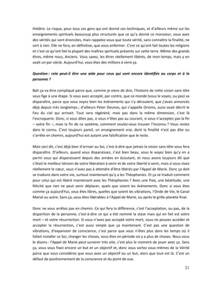 21
théâtre. Le risque, pour tous ces gens qui ont donné ces techniques, et d’ailleurs même sur les
enseignements spirituels beaucoup plus structurés que ce qu’a donné ce monsieur, vous avez
des vérités qui sont énoncées, mais rappelez-vous que toute vérité, sans connaître la finalité, ne
sert à rien. Elle ne fera, en définitive, que vous enfermer. C’est ce qu’ont fait toutes les religions
et c’est ce qu’ont fait la plupart des maîtres spirituels présents sur cette terre. Même des grands
êtres, même nous, Anciens. Vous savez, les êtres réellement libérés, de mon temps, mais y en
avait un par siècle. Aujourd’hui, vous êtes des millions à vivre ça.
Question : cela peut-il être une aide pour ceux qui sont encore identifiés au corps et à la
personne ?
Bah ça va être compliqué parce que, comme je viens de dire, l’histoire de cette vision sans tête
vous fige à une étape. Si vous avez accepté, par contre, que ce monde (vous le voyez, ou pas) va
disparaître, parce que vous voyez bien les évènements qui s’y déroulent, que j’avais annoncés
déjà depuis très longtemps ; d’ailleurs Peter Deunov, qui s’appelle Orionis, aussi avait décrit le
Feu du ciel qui arrivait. Tout sera régénéré, mais pas dans la même dimension, c’est là
l’escroquerie. Donc, si vous dites pas, si vous n’êtes pas au courant, si vous n’acceptez pas la fin
– votre fin –, mais la fin de ce système, comment voulez-vous trouver l’Inconnu ? Vous restez
dans le connu. C’est toujours pareil, un enseignement vrai, dont la finalité n’est pas dite ou
s’arrête en chemin, aujourd’hui est autant une falsification que le reste.
Mais ceci dit, c’est déjà bien d’arriver au Soi, c’est-à-dire que jamais la vision sans tête vous fera
disparaître. D’ailleurs, quand vous disparaissez, c’est bien beau, vous le voyez bien qu’y en a
parmi vous qui disparaissent depuis des années en écoutant, et nous avons toujours dit que
c’était le meilleur témoin de votre libération à venir et de votre liberté à venir, mais si vous vivez
réellement le cœur, vous n’avez pas à attendre d’être libérés par l’Appel de Marie. Donc ça doit
se traduire dans votre vie, surtout maintenant qu’y a les Théophanies. Et ça se traduit comment
pour celui qui est libéré maintenant avec les Théophanies ? Avec une Paix, une béatitude, une
félicité que rien ne peut venir déplacer, quels que soient les évènements. Donc si vous êtes
comme ça aujourd’hui, vous êtes libres, quelles que soient les vibrations, l’Onde de Vie, le Canal
Marial ou autre. Sans ça, vous êtes libérables à l’Appel de Marie, ou après le grille-planète final.
Donc ne vous arrêtez pas en chemin. Ce qui fera la différence, c’est l’acceptation, ou pas, de la
disparition de la personne, c’est-à-dire ce qui a été nommé la stase mais qui en fait est votre
mort – et votre résurrection. Si vous n’avez pas accepté votre mort, vous ne pouvez accéder et
accepter la résurrection, c’est aussi simple que ça maintenant. C’est pas une question de
vibrations, d’expansion de conscience, c’est parce que vous n’êtes plus dans les temps où il
fallait installer ce Soi, changer les choses, vous êtes en période où y a plus de choses. Nous vous
le disons : l’Appel de Marie peut survenir très vite, c’est plus le moment de jouer avec ça. Sans
ça, vous vous fixez encore un but et un objectif et, donc vous sortez vous-mêmes de la Vérité
parce que vous considérez que vous avez un objectif ou un but, alors que tout est là. C’est un
défaut de positionnement de la conscience et du point de vue.
 