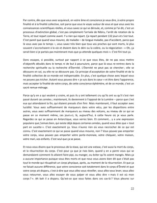 22
Par contre, dès que vous avez acquiescé, en votre âme et conscience je veux dire, à votre propre
finalité et à la finalité collective, soit parce que vous le voyez autour de vous et que vous avez les
connaissances scientifiques réelles, et vous savez ce qui se déroule, et, comme je l’ai dit, c’est un
processus d’extinction global, c’est pas simplement l’arrivée de Nibiru, l’arrêt de rotation de la
Terre, et tout repart comme avant. Y a rien qui repart. Ça repart pendant 132 jours et c’est tout.
C’est pareil que quand vous mourez, de maladie – de longue maladie, pas d’accident, parce que
là vous avez pas le temps –, vous savez très bien que tous vos proches qui sont morts, le plus
souvent s’accrochaient à la vie et étaient dans le déni ou la colère, ou la négociation : « Oh, ça
serait bien si je partais pas maintenant mais que ça attende quelques mois ». C’est fini tout ça.
Donc essayez, si possible, surtout par rapport à ce que vous êtes, de ne pas vous mettre
d’objectifs décalés dans le temps ni de but à poursuivre, parce que là vous re-rentrez dans la
recherche spirituelle ou la recherche d’Éternité. L’Éternité ne peut pas se chercher ; elle se
découvre en soi, ou elle ne se découvre pas. Ce principe d’acceptation de votre finalité et de la
finalité collective de ce monde est indispensable. En plus, c’est quelque chose avec lequel vous
ne pouvez pas tricher. Autant vous pouvez dire « je suis dans le cœur » et être dans l’apparence,
mais accepter la finalité de votre corps, de cette conscience éphémère, et de ce monde, c’est un
sacré remue-ménage.
Parce qu’y en a qui veulent y croire, et puis ils y ont tellement cru qu’ils ont vu qu’il s’est rien
passé durant ces années ; maintenant, ils deviennent à l’opposé de la Lumière – parce que c’est
eux qui attendaient la fin, qui étaient pressés d’en finir. Mais maintenant, il faut accepter avec
lucidité. Vous avez suffisamment de marqueurs dans votre vécu, par les disparitions entre
autres, vous avez suffisamment de marqueurs au niveau des volcans, au niveau de ce qui se
passe en ce moment même, ces jours-ci, là, aujourd’hui, à cette heure où je vous parle.
Regardez ce qui se passe en Antarctique, vous verrez bien. Et comment… y a une expression
populaire que j’aimais bien, qui existe déjà depuis certaines années, quand vous dites que « tout
part en sucette ». C’est exactement ça. Vous n’aurez rien où vous raccrocher de ce qui est
connu. C’est exactement ce qui se passe quand vous mourez, non ? Vous pouvez pas emporter
votre corps, vous pouvez pas emporter votre porte-monnaie, votre chéquier, votre maison,
votre mari, vos enfants. C’est seul que ça se passe.
Et nous vous disons que le processus de la stase, qui est une extase, c’est aussi la mort du corps,
et la résurrection du corps. C’est pour ça que je riais bien, quand y en a parmi vous qui se
demandaient comment ils allaient faire pipi, ou manger, ou éviter qu’ils soient mangés. Mais ça
a aucune importance puisque vous êtes morts et que nous vous avons bien dit que c’était pas
tout le monde qui récupérait un corps physique, après, au moment de la résurrection. Et que ça
ne faisait aucune différence, que votre conscience soit totalement dans le corps d’Êtreté et que
votre corps ait disparu, c’est-à-dire que vous allez vous réveiller, vous allez vous lever, vous allez
vous retourner, vous allez essayer de vous palper et vous allez dire « mais il est où mon
corps ? ». Ah bah il a disparu. Qu’est-ce que vous faites dans ces cas-là ? Vous pleurez sur
 