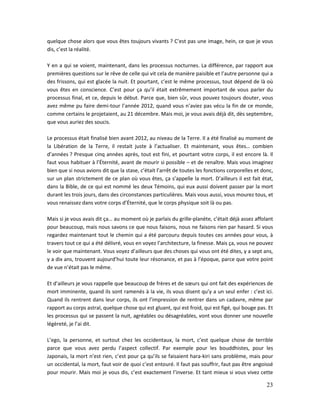 23
quelque chose alors que vous êtes toujours vivants ? C’est pas une image, hein, ce que je vous
dis, c’est la réalité.
Y en a qui se voient, maintenant, dans les processus nocturnes. La différence, par rapport aux
premières questions sur le rêve de celle qui vit cela de manière paisible et l’autre personne qui a
des frissons, qui est glacée la nuit. Et pourtant, c’est le même processus, tout dépend de là où
vous êtes en conscience. C’est pour ça qu’il était extrêmement important de vous parler du
processus final, et ce, depuis le début. Parce que, bien sûr, vous pouvez toujours douter, vous
avez même pu faire demi-tour l’année 2012, quand vous n’aviez pas vécu la fin de ce monde,
comme certains le projetaient, au 21 décembre. Mais moi, je vous avais déjà dit, dès septembre,
que vous auriez des soucis.
Le processus était finalisé bien avant 2012, au niveau de la Terre. Il a été finalisé au moment de
la Libération de la Terre, il restait juste à l’actualiser. Et maintenant, vous êtes… combien
d’années ? Presque cinq années après, tout est fini, et pourtant votre corps, il est encore là. Il
faut vous habituer à l’Éternité, avant de mourir si possible – et de renaître. Mais vous imaginez
bien que si nous avions dit que la stase, c’était l’arrêt de toutes les fonctions corporelles et donc,
sur un plan strictement de ce plan où vous êtes, ça s’appelle la mort. D’ailleurs il est fait état,
dans la Bible, de ce qui est nommé les deux Témoins, qui eux aussi doivent passer par la mort
durant les trois jours, dans des circonstances particulières. Mais vous aussi, vous mourez tous, et
vous renaissez dans votre corps d’Éternité, que le corps physique soit là ou pas.
Mais si je vous avais dit ça… au moment où je parlais du grille-planète, c’était déjà assez affolant
pour beaucoup, mais nous savons ce que nous faisons, nous ne faisons rien par hasard. Si vous
regardez maintenant tout le chemin qui a été parcouru depuis toutes ces années pour vous, à
travers tout ce qui a été délivré, vous en voyez l’architecture, la finesse. Mais ça, vous ne pouvez
le voir que maintenant. Vous voyez d’ailleurs que des choses qui vous ont été dites, y a sept ans,
y a dix ans, trouvent aujourd’hui toute leur résonance, et pas à l’époque, parce que votre point
de vue n’était pas le même.
Et d’ailleurs je vous rappelle que beaucoup de frères et de sœurs qui ont fait des expériences de
mort imminente, quand ils sont ramenés à la vie, ils vous disent qu’y a un seul enfer : c’est ici.
Quand ils rentrent dans leur corps, ils ont l’impression de rentrer dans un cadavre, même par
rapport au corps astral, quelque chose qui est gluant, qui est froid, qui est figé, qui bouge pas. Et
les processus qui se passent la nuit, agréables ou désagréables, vont vous donner une nouvelle
légèreté, je l’ai dit.
L’ego, la personne, et surtout chez les occidentaux, la mort, c’est quelque chose de terrible
parce que vous avez perdu l’aspect collectif. Par exemple pour les bouddhistes, pour les
Japonais, la mort n’est rien, c’est pour ça qu’ils se faisaient hara-kiri sans problème, mais pour
un occidental, la mort, faut voir de quoi c’est entouré. Il faut pas souffrir, faut pas être angoissé
pour mourir. Mais moi je vous dis, c’est exactement l’inverse. Et tant mieux si vous vivez cette
 