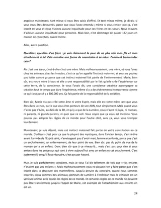 24
angoisse maintenant, tant mieux si vous êtes saisis d’effroi. Et tant mieux même, je dirais, si
vous vous êtes détournés, parce que vous l’avez entendu ; même si vous reniez tout ça, c’est
inscrit en vous et nous n’avons aucune inquiétude pour ces frères et ces sœurs. Nous n’avons
d’ailleurs aucune inquiétude pour personne. Mais bon, c’est dommage de passer 132 jours en
maison de correction, quand même.
Allez, autre question.
Question : question d’un frère : je vois clairement la peur de ne plus voir mon fils et mon
attachement à lui. Cela entraîne une forme de soumission à sa mère. Comment transcender
cela ?
Ah c’est une sœur, c’est-à-dire c’est une mère. Mais malheureusement, une mère, et vous l’avez
chez les animaux, chez les insectes, c’est ce qu’on appelle l’instinct maternel, et vous ne pouvez
pas lutter contre ça parce que cet instinct maternel fait partie de l’enfermement. Marie, bien
sûr, est notre mère à tous et elle a une responsabilité par le fait qu’elle crée l’expérience sur
cette terre, de la conscience. Je vous l’avais dit, une conscience créatrice accompagne sa
création tout le temps que dure l’expérience, même si y a des évènements intercurrents comme
ce qui s’est passé y a 300.000 ans. Ça fait partie de la responsabilité de la création.
Bien sûr, Marie n’a pas créé votre âme ni votre Esprit, mais elle est votre mère tant que vous
êtes dans la chair, parce que vous êtes porteurs de son ADN, tout simplement. Mais quand vous
n’avez pas d’ADN, au-delà de la 3D, et qu’y a que de la Lumière, vous n’avez ni papa, ni maman,
ni parents, ni grands-parents, ni quoi que ce soit. Vous voyez que ça vous est inconnu. Vous
pouvez pas adopter les règles de ce monde pour l’autre côté, sans ça, vous vous trompez
lourdement.
Maintenant, je suis désolé, mais cet instinct maternel fait partie de votre constitution en ce
monde. D’ailleurs c’est pour ça que la plupart des mystiques, dans l’ancien temps, c’est-à-dire
avant l’arrivée de l’Esprit saint, n’envisageait pas d’avoir mari, femme et enfants, parce que c’est
un enchaînement, un enfermement, de leur point de vue. Bien sûr, pas du point de vue de la
maman qui a un enfant. Donc bien sûr que à ce niveau-là… mais c’est pas pour rien si vous
arrivez dans les processus qui sont à vivre aujourd’hui avec un enfant et cet attachement. C’est
justement là ce qu’il faut résoudre, c’est pas par hasard.
Mais je suis parfaitement conscient, mais je vous l’ai dit tellement de fois que « vos enfants
n’étaient pas vos enfants ». Mais malheureusement vous ne pouvez rien y faire parce que c’est
inscrit dans la structure des mammifères. Jusqu’à preuve du contraire, quand nous sommes
incarnés, nous sommes des animaux, porteurs de Lumière à l’intérieur mais le véhicule est un
véhicule animal avec toutes les règles de ce monde. Et certaines règles de ce monde ne peuvent
pas être transformées jusqu’à l’Appel de Marie, cet exemple de l’attachement aux enfants en
est un.
 