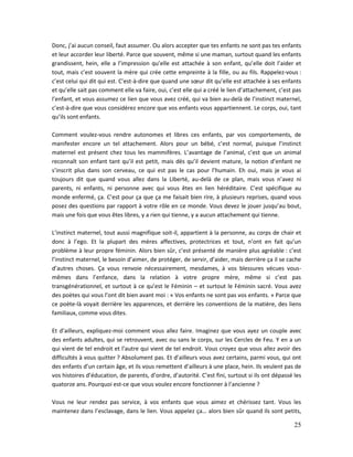 25
Donc, j’ai aucun conseil, faut assumer. Ou alors accepter que tes enfants ne sont pas tes enfants
et leur accorder leur liberté. Parce que souvent, même si une maman, surtout quand les enfants
grandissent, hein, elle a l’impression qu’elle est attachée à son enfant, qu’elle doit l’aider et
tout, mais c’est souvent la mère qui crée cette empreinte à la fille, ou au fils. Rappelez-vous :
c’est celui qui dit qui est. C’est-à-dire que quand une sœur dit qu’elle est attachée à ses enfants
et qu’elle sait pas comment elle va faire, oui, c’est elle qui a créé le lien d’attachement, c’est pas
l’enfant, et vous assumez ce lien que vous avez créé, qui va bien au-delà de l’instinct maternel,
c’est-à-dire que vous considérez encore que vos enfants vous appartiennent. Le corps, oui, tant
qu’ils sont enfants.
Comment voulez-vous rendre autonomes et libres ces enfants, par vos comportements, de
manifester encore un tel attachement. Alors pour un bébé, c’est normal, puisque l’instinct
maternel est présent chez tous les mammifères. L’avantage de l’animal, c’est que un animal
reconnaît son enfant tant qu’il est petit, mais dès qu’il devient mature, la notion d’enfant ne
s’inscrit plus dans son cerveau, ce qui est pas le cas pour l’humain. Eh oui, mais je vous ai
toujours dit que quand vous allez dans la Liberté, au-delà de ce plan, mais vous n’avez ni
parents, ni enfants, ni personne avec qui vous êtes en lien héréditaire. C’est spécifique au
monde enfermé, ça. C’est pour ça que ça me faisait bien rire, à plusieurs reprises, quand vous
posez des questions par rapport à votre rôle en ce monde. Vous devez le jouer jusqu’au bout,
mais une fois que vous êtes libres, y a rien qui tienne, y a aucun attachement qui tienne.
L’instinct maternel, tout aussi magnifique soit-il, appartient à la personne, au corps de chair et
donc à l’ego. Et la plupart des mères affectives, protectrices et tout, n’ont en fait qu’un
problème à leur propre féminin. Alors bien sûr, c’est présenté de manière plus agréable : c’est
l’instinct maternel, le besoin d’aimer, de protéger, de servir, d’aider, mais derrière ça il se cache
d’autres choses. Ça vous renvoie nécessairement, mesdames, à vos blessures vécues vous-
mêmes dans l’enfance, dans la relation à votre propre mère, même si c’est pas
transgénérationnel, et surtout à ce qu’est le Féminin – et surtout le Féminin sacré. Vous avez
des poètes qui vous l’ont dit bien avant moi : « Vos enfants ne sont pas vos enfants. » Parce que
ce poète-là voyait derrière les apparences, et derrière les conventions de la matière, des liens
familiaux, comme vous dites.
Et d’ailleurs, expliquez-moi comment vous allez faire. Imaginez que vous ayez un couple avec
des enfants adultes, qui se retrouvent, avec ou sans le corps, sur les Cercles de Feu. Y en a un
qui vient de tel endroit et l’autre qui vient de tel endroit. Vous croyez que vous allez avoir des
difficultés à vous quitter ? Absolument pas. Et d’ailleurs vous avez certains, parmi vous, qui ont
des enfants d’un certain âge, et ils vous remettent d’ailleurs à une place, hein. Ils veulent pas de
vos histoires d’éducation, de parents, d’ordre, d’autorité. C’est fini, surtout si ils ont dépassé les
quatorze ans. Pourquoi est-ce que vous voulez encore fonctionner à l’ancienne ?
Vous ne leur rendez pas service, à vos enfants que vous aimez et chérissez tant. Vous les
maintenez dans l’esclavage, dans le lien. Vous appelez ça… alors bien sûr quand ils sont petits,
 