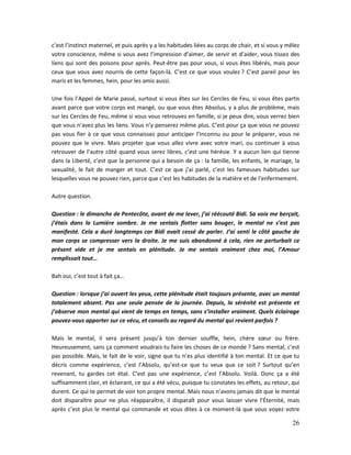 26
c’est l’instinct maternel, et puis après y a les habitudes liées au corps de chair, et si vous y mêlez
votre conscience, même si vous avez l’impression d’aimer, de servir et d’aider, vous tissez des
liens qui sont des poisons pour après. Peut-être pas pour vous, si vous êtes libérés, mais pour
ceux que vous avez nourris de cette façon-là. C’est ce que vous voulez ? C’est pareil pour les
maris et les femmes, hein, pour les amis aussi.
Une fois l’Appel de Marie passé, surtout si vous êtes sur les Cercles de Feu, si vous êtes partis
avant parce que votre corps est mangé, ou que vous êtes Absolus, y a plus de problème, mais
sur les Cercles de Feu, même si vous vous retrouvez en famille, si je peux dire, vous verrez bien
que vous n’avez plus les liens. Vous n’y penserez même plus. C’est pour ça que vous ne pouvez
pas vous fier à ce que vous connaissez pour anticiper l’Inconnu ou pour le préparer, vous ne
pouvez que le vivre. Mais projeter que vous allez vivre avec votre mari, ou continuer à vous
retrouver de l’autre côté quand vous serez libres, c’est une hérésie. Y a aucun lien qui tienne
dans la Liberté, c’est que la personne qui a besoin de ça : la famille, les enfants, le mariage, la
sexualité, le fait de manger et tout. C’est ce que j’ai parlé, c’est les fameuses habitudes sur
lesquelles vous ne pouvez rien, parce que c’est les habitudes de la matière et de l’enfermement.
Autre question.
Question : le dimanche de Pentecôte, avant de me lever, j’ai réécouté Bidi. Sa voix me berçait,
j’étais dans la Lumière sombre. Je me sentais flotter sans bouger, le mental ne s’est pas
manifesté. Cela a duré longtemps car Bidi avait cessé de parler. J’ai senti le côté gauche de
mon corps se compresser vers la droite. Je me suis abandonné à cela, rien ne perturbait ce
présent vide et je me sentais en plénitude. Je me sentais vraiment chez moi, l’Amour
remplissait tout…
Bah oui, c’est tout à fait ça…
Question : lorsque j’ai ouvert les yeux, cette plénitude était toujours présente, avec un mental
totalement absent. Pas une seule pensée de la journée. Depuis, la sérénité est présente et
j’observe mon mental qui vient de temps en temps, sans s’installer vraiment. Quels éclairage
pouvez-vous apporter sur ce vécu, et conseils au regard du mental qui revient parfois ?
Mais le mental, il sera présent jusqu’à ton dernier souffle, hein, chère sœur ou frère.
Heureusement, sans ça comment voudrais-tu faire les choses de ce monde ? Sans mental, c’est
pas possible. Mais, le fait de le voir, signe que tu n’es plus identifié à ton mental. Et ce que tu
décris comme expérience, c’est l’Absolu, qu’est-ce que tu veux que ce soit ? Surtout qu’en
revenant, tu gardes cet état. C’est pas une expérience, c’est l’Absolu. Voilà. Donc ça a été
suffisamment clair, et éclairant, ce qui a été vécu, puisque tu constates les effets, au retour, qui
durent. Ce qui te permet de voir ton propre mental. Mais nous n’avons jamais dit que le mental
doit disparaître pour ne plus réapparaître, il disparaît pour vous laisser vivre l’Éternité, mais
après c’est plus le mental qui commande et vous dites à ce moment-là que vous voyez votre
 