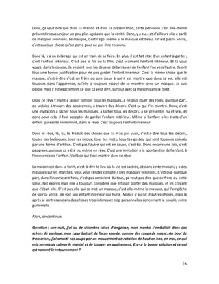 28
Donc, ça veut dire que dans sa maison et dans sa présentation, cette personne s’est elle-même
présentée sous un jour un peu plus agréable que la vérité. Donc, y a eu… et d’ailleurs elle a parlé
de masques vénitiens. Le masque, c’est l’ego. Même si le masque est beau, il n’est pas la vérité,
c’est quelque chose qu’on porte pour ne pas être reconnu.
Donc là, y a un éclairage qui est en train de se faire. En plus, il est fait état d’un enfant à garder,
c’est l’enfant intérieur. C’est pas le fils ou la fille, c’est vraiment l’enfant intérieur. Et là vous
voyez, dans le couple, ils veulent tous les deux se débarrasser de l’enfant l’un vers l’autre. Ils ont
tous une bonne justification pour ne pas garder l’enfant intérieur. C’est la même chose que le
masque, c’est-à-dire c’est un frère ou une sœur à qui il est montré que dans sa vie, elle est
toujours dans l’apparence, qu’elle a toujours essayé de se montrer avec un masque. Je suis
désolé mais c’est exactement ce que ça veut dire, surtout avec la maison dans la forêt.
Donc ce rêve t’invite à laisser tomber tous les masques, à ne plus jouer des rôles, quelque part,
de séduire à travers des apparences, à travers des décors. C’est ça qui t’es montré. Donc, c’est
une invitation à lâcher tous les masques, à lâcher tous les décors, à se présenter nu et vrai, et
donc pour cela, il faut accepter de garder l’enfant intérieur. Même si l’enfant a les traits d’un
enfant qui existe réellement, dans le rêve, c’est toujours l’enfant intérieur.
Donc le rêve, là, ici, te traduit des choses que tu n’as pas vues, c’est-à-dire tous tes décors,
toutes tes breloques, tous tes bijoux, tous tes mots, tous tes gestes, qui sont toujours colorés
par une forme d’artifice. C’est pas l’autre qui est en cause, c’est toi. Donc encore une fois, c’est
pas grave, puisque ça a été vu, même en rêve. C’est une invitation à la spontanéité de l’enfant, à
l’innocence de l’enfant. Voilà ce qui t’est montré dans ce rêve.
La maison est dans la forêt, c’est-à-dire le lieu où la vie est cachée, et dans cette maison, y a des
masques sur les marches, vous vous rendez compte ? Des masques vénitiens. C’est que quelque
part, dans l’inconscient hein, c’est pas conscient du tout, ça veut pas dire que ce frère ou cette
sœur, fait exprès mais elle a toujours considéré que il fallait porter des masques, et en croyant
que c’était elle. C’est pas elle qui se met un masque, c’est elle-même le masque, qui l’empêche
de voir la vérité, de voir son enfant intérieur qui hurle. Alors il y aurait d’autres choses, mais là
après je rentrerais dans des choses trop intimes et trop personnelles concernant le couple, entre
guillemets.
Alors, on continue.
Question : une nuit, j’ai eu de violentes crises d’angoisse, mon mental s’emballait dans des
scènes de panique, mon cœur battait de façon sourde, comme des coups de masse. Au bout de
trois crises, j’ai amorti ces coups par un mouvement de rotation de haut en bas, en moi, ce qui
m’a permis de calmer le mental et de trouver un apaisement. Est-ce la bonne solution et ce qui
est nommé le retournement ?
 