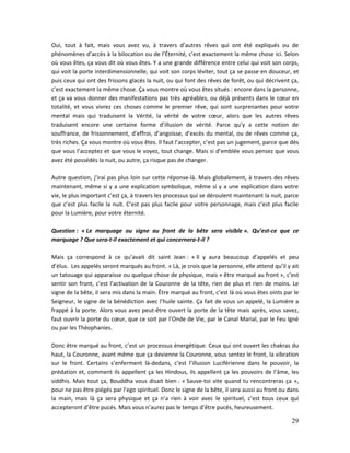 29
Oui, tout à fait, mais vous avez vu, à travers d’autres rêves qui ont été expliqués ou de
phénomènes d’accès à la bilocation ou de l’Éternité, c’est exactement la même chose ici. Selon
où vous êtes, ça vous dit où vous êtes. Y a une grande différence entre celui qui voit son corps,
qui voit la porte interdimensionnelle, qui voit son corps léviter, tout ça se passe en douceur, et
puis ceux qui ont des frissons glacés la nuit, ou qui font des rêves de forêt, ou qui décrivent ça,
c’est exactement la même chose. Ça vous montre où vous êtes situés : encore dans la personne,
et ça va vous donner des manifestations pas très agréables, ou déjà présents dans le cœur en
totalité, et vous vivrez ces choses comme le premier rêve, qui sont surprenantes pour votre
mental mais qui traduisent la Vérité, la vérité de votre cœur, alors que les autres rêves
traduisent encore une certaine forme d’illusion de vérité. Parce qu’y a cette notion de
souffrance, de frissonnement, d’effroi, d’angoisse, d’excès du mental, ou de rêves comme ça,
très riches. Ça vous montre où vous êtes. Il faut l’accepter, c’est pas un jugement, parce que dès
que vous l’acceptez et que vous le voyez, tout change. Mais si d’emblée vous pensez que vous
avez été possédés la nuit, ou autre, ça risque pas de changer.
Autre question, j’irai pas plus loin sur cette réponse-là. Mais globalement, à travers des rêves
maintenant, même si y a une explication symbolique, même si y a une explication dans votre
vie, le plus important c’est ça, à travers les processus qui se déroulent maintenant la nuit, parce
que c’est plus facile la nuit. C’est pas plus facile pour votre personnage, mais c’est plus facile
pour la Lumière, pour votre éternité.
Question : « Le marquage ou signe au front de la bête sera visible ». Qu’est-ce que ce
marquage ? Que sera-t-il exactement et qui concernera-t-il ?
Mais ça correspond à ce qu’avait dit saint Jean : « Il y aura beaucoup d’appelés et peu
d’élus. Les appelés seront marqués au front. » Là, je crois que la personne, elle attend qu’il y ait
un tatouage qui apparaisse ou quelque chose de physique, mais « être marqué au front », c’est
sentir son front, c’est l’activation de la Couronne de la tête, rien de plus et rien de moins. Le
signe de la bête, il sera mis dans la main. Être marqué au front, c’est là où vous êtes oints par le
Seigneur, le signe de la bénédiction avec l’huile sainte. Ça fait de vous un appelé, la Lumière a
frappé à la porte. Alors vous avez peut-être ouvert la porte de la tête mais après, vous savez,
faut ouvrir la porte du cœur, que ce soit par l’Onde de Vie, par le Canal Marial, par le Feu Igné
ou par les Théophanies.
Donc être marqué au front, c’est un processus énergétique. Ceux qui ont ouvert les chakras du
haut, la Couronne, avant même que ça devienne la Couronne, vous sentez le front, la vibration
sur le front. Certains s’enferment là-dedans, c’est l’illusion Luciférienne dans le pouvoir, la
prédation et, comment ils appellent ça les Hindous, ils appellent ça les pouvoirs de l’âme, les
siddhis. Mais tout ça, Bouddha vous disait bien : « Sauve-toi vite quand tu rencontreras ça »,
pour ne pas être piégés par l’ego spirituel. Donc le signe de la bête, il sera aussi au front ou dans
la main, mais là ça sera physique et ça n’a rien à voir avec le spirituel, c’est tous ceux qui
accepteront d’être pucés. Mais vous n’aurez pas le temps d’être pucés, heureusement.
 