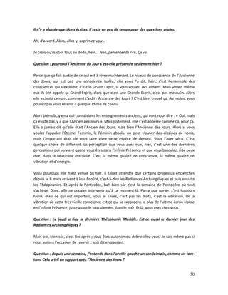 30
Il n’y a plus de questions écrites. Il reste un peu de temps pour des questions orales.
Ah, d’accord. Alors, allez-y, exprimez-vous.
Je crois qu’ils sont tous en dodo, hein… Non, j’en entends rire. Ça va.
Question : pourquoi l’Ancienne du Jour s’est-elle présentée seulement hier ?
Parce que ça fait partie de ce qui est à vivre maintenant. Le niveau de conscience de l’Ancienne
des Jours, qui est pas une conscience isolée, elle vous l’a dit, hein, c’est l’ensemble des
consciences qui s’exprime, c’est le Grand Esprit, si vous voulez, des indiens. Mais voyez, même
eux ils ont appelé ça Grand Esprit, alors que c’est une Grande Esprit, c’est pas masculin. Alors
elle a choisi ce nom, comment t’a dit : Ancienne des Jours ? C’est bien trouvé ça. Au moins, vous
pouvez pas vous référer à quelque chose de connu.
Alors bien sûr, y en a qui connaissent les enseignements anciens, qui vont nous dire : « Oui, mais
ça existe pas, y a que l’Ancien des Jours ». Mais justement, elle s’est appelée comme ça, pour ça.
Elle a jamais dit qu’elle était l’Ancien des Jours, mais bien l’Ancienne des Jours. Alors si vous
voulez l’appeler l’Éternel Féminin, le Féminin absolu, on peut trouver des dizaines de noms,
mais l’important était de vous faire vivre cette espèce de densité. Vous l’avez vécu. C’est
quelque chose de différent. La perception que vous avez eue, hier, c’est une des dernières
perceptions qui survient quand vous êtes dans l’Infinie Présence et que vous basculez, si je peux
dire, dans la béatitude éternelle. C’est la même qualité de conscience, la même qualité de
vibration et d’énergie.
Voilà pourquoi elle n’est venue qu’hier. Il fallait attendre que certains processus enclenchés
depuis le 8 mars arrivent à leur finalité, c’est-à-dire les Radiances Archangéliques et puis ensuite
les Théophanies. Et après la Pentecôte, bah bien sûr c’est la semaine de Pentecôte où tout
s’achève. Donc, elle ne pouvait intervenir qu’à ce moment-là. Parce que parler, c’est toujours
facile, mais ce qui est important, vous le savez, c’est pas les mots, c’est la vibration. Or la
vibration de cette très vieille conscience est ce qui se rapproche le plus de l’ultime écran visible
en l’Infinie Présence, juste avant le basculement dans le noir. Et là, vous êtes chez vous.
Question : ce jeudi a lieu la dernière Théophanie Mariale. Est-ce aussi le dernier jour des
Radiances Archangéliques ?
Mais oui, bien sûr, c’est fini après ; vous êtes autonomes, débrouillez-vous. Je sais même pas si
nous aurons l’occasion de revenir… soit dit en passant.
Question : depuis une semaine, j’entends dans l’oreille gauche un son lointain, comme un tam-
tam. Cela a-t-il un rapport avec l’Ancienne des Jours ?
 