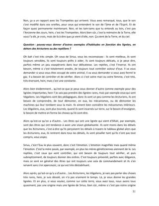 31
Non, ça a un rapport avec les Trompettes qui arrivent. Vous avez remarqué, tous, que le son
s’est modifié dans vos oreilles, pour ceux qui entendent le son de l’âme et de l’Esprit. Et de
façon quasi permanente maintenant. Non, et les tam-tams que tu entends au loin, c’est pas
l’Ancienne des Jours, hein, c’est les Trompettes. Alors bien sûr, c’est la mémoire de la Terre, elle
vous l’a dit, je crois, mais de là à dire que ça vient d’elle, non. Ça vient de la Terre, et du ciel.
Question : pouvez-vous donner d’autres exemples d’habitudes en fonction des lignées, en
dehors des Arcturiens ou des reptiliens ?
Oh bah c’est très simple. Oh ceux de Sirius, vous les reconnaissez : ils sont mielleux, ils sont
toujours sensibles, ils sont toujours prêts à aider, ils sont toujours délicats, si je peux dire,
parfois même un peu exaspérants dans leur délicatesse. Les reptiles, c’est l’inverse. Ils ont
besoin, même si c’est totalement anodin, de toujours tout contrôler autour d’eux. Il va vous
demander si vous vous êtes occupé de votre animal, il va vous demander si vous avez fermé le
gaz. Il a besoin de contrôler et de vérifier. Alors si c’est votre mari ou votre femme, c’est très,
très énervant, hein, mais c’est une constante.
Alors bien évidemment… qu’est-ce que je peux vous donner d’autre comme exemple pour des
lignées importantes, hein ? Je vais pas prendre des lignées rares, mais par exemple ceux qui sont
Végaliens. Les Végaliens sont des pédagogues, donc ils sont un peu comme les Arcturiens, ils ont
besoin de comprendre, de tout démonter, en eux, les mécanismes, ou de démonter les
machines qui leur tombent sous la main. Ils aiment bien connaître les mécanismes intérieurs.
Les Végaliens, eux, sont plus tournés, quand ils sont incarnés sur terre, sur le besoin d’enseigner,
le besoin de mettre en forme les choses qu’ils vont dire.
Alors qu’est-ce qu’on a d’autre… Les êtres qui ont une lignée qui vient d’Altaïr, par exemple,
sont des êtres qui ont tendance à avoir une vision globalisante. Ils sont moins dans les détails
que les Arcturiens, c’est-à-dire qu’ils perçoivent les détails à travers le tableau global alors que
les Arcturiens, eux, ils rentrent dans tous les détails, ils vont pinailler tant qu’ils n’ont pas tout
compris, vous voyez.
Sirius, c’est l’Eau le plus souvent, donc c’est l’émotion. L’émotion magnifiée mais quand même
l’émotion. C’est la mère poule, par exemple, en plus les mères généticiennes viennent de là. Les
reptiles, c’est ceux qui vont contrôler, qui ont besoin de toujours tout vérifier, et puis
subrepticement, de toujours donner des ordres. C’est toujours présenté, parfois avec élégance,
mais ce sont en général des êtres qui ont toujours une voix de commandement et ils s’en
servent sans s’en apercevoir, ce qui est très déstabilisant.
Alors après, qu’est-ce qu’y a d’autre… Les Arcturiens, les Végaliens, je vais pas parler des choses
très rares, hein, je suis désolé, on n’a pas vraiment le temps. Là, je vous donne les grandes
lignées. Et en plus, si vous voulez, comme sur cette terre, vous avez tous, nous avons tous
quasiment, pas une origine mais une lignée de Sirius, bien sûr, même si c’est pas notre origine
 