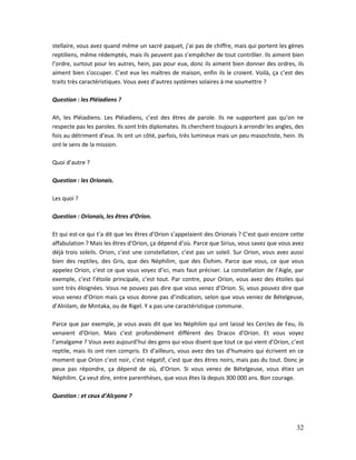 32
stellaire, vous avez quand même un sacré paquet, j’ai pas de chiffre, mais qui portent les gènes
reptiliens, même rédemptés, mais ils peuvent pas s’empêcher de tout contrôler. Ils aiment bien
l’ordre, surtout pour les autres, hein, pas pour eux, donc ils aiment bien donner des ordres, ils
aiment bien s’occuper. C’est eux les maîtres de maison, enfin ils le croient. Voilà, ça c’est des
traits très caractéristiques. Vous avez d’autres systèmes solaires à me soumettre ?
Question : les Pléiadiens ?
Ah, les Pléiadiens. Les Pléiadiens, c’est des êtres de parole. Ils ne supportent pas qu’on ne
respecte pas les paroles. Ils sont très diplomates. Ils cherchent toujours à arrondir les angles, des
fois au détriment d’eux. Ils ont un côté, parfois, très lumineux mais un peu masochiste, hein. Ils
ont le sens de la mission.
Quoi d’autre ?
Question : les Orionais.
Les quoi ?
Question : Orionais, les êtres d’Orion.
Et qui est-ce qui t’a dit que les êtres d’Orion s’appelaient des Orionais ? C’est quoi encore cette
affabulation ? Mais les êtres d’Orion, ça dépend d’où. Parce que Sirius, vous savez que vous avez
déjà trois soleils. Orion, c’est une constellation, c’est pas un soleil. Sur Orion, vous avez aussi
bien des reptiles, des Gris, que des Néphilim, que des Élohim. Parce que vous, ce que vous
appelez Orion, c’est ce que vous voyez d’ici, mais faut préciser. La constellation de l’Aigle, par
exemple, c’est l’étoile principale, c’est tout. Par contre, pour Orion, vous avez des étoiles qui
sont très éloignées. Vous ne pouvez pas dire que vous venez d’Orion. Si, vous pouvez dire que
vous venez d’Orion mais ça vous donne pas d’indication, selon que vous veniez de Bételgeuse,
d’Alnilam, de Mintaka, ou de Rigel. Y a pas une caractéristique commune.
Parce que par exemple, je vous avais dit que les Néphilim qui ont laissé les Cercles de Feu, ils
venaient d’Orion. Mais c’est profondément différent des Dracos d’Orion. Et vous voyez
l’amalgame ? Vous avez aujourd’hui des gens qui vous disent que tout ce qui vient d’Orion, c’est
reptile, mais ils ont rien compris. Et d’ailleurs, vous avez des tas d’humains qui écrivent en ce
moment que Orion c’est noir, c’est négatif, c’est que des êtres noirs, mais pas du tout. Donc je
peux pas répondre, ça dépend de où, d’Orion. Si vous venez de Bételgeuse, vous étiez un
Néphilim. Ça veut dire, entre parenthèses, que vous êtes là depuis 300 000 ans. Bon courage.
Question : et ceux d’Alcyone ?
 