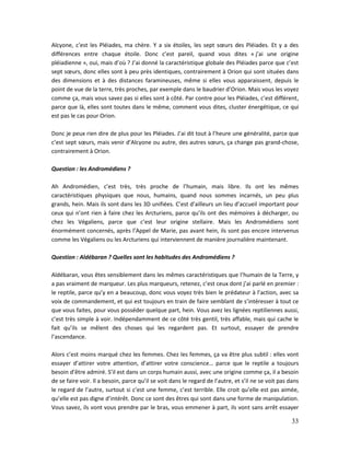 33
Alcyone, c’est les Pléiades, ma chère. Y a six étoiles, les sept sœurs des Pléiades. Et y a des
différences entre chaque étoile. Donc c’est pareil, quand vous dites « j’ai une origine
pléiadienne », oui, mais d’où ? J’ai donné la caractéristique globale des Pléiades parce que c’est
sept sœurs, donc elles sont à peu près identiques, contrairement à Orion qui sont situées dans
des dimensions et à des distances faramineuses, même si elles vous apparaissent, depuis le
point de vue de la terre, très proches, par exemple dans le baudrier d’Orion. Mais vous les voyez
comme ça, mais vous savez pas si elles sont à côté. Par contre pour les Pléiades, c’est différent,
parce que là, elles sont toutes dans le même, comment vous dites, cluster énergétique, ce qui
est pas le cas pour Orion.
Donc je peux rien dire de plus pour les Pléiades. J’ai dit tout à l’heure une généralité, parce que
c’est sept sœurs, mais venir d’Alcyone ou autre, des autres sœurs, ça change pas grand-chose,
contrairement à Orion.
Question : les Andromédiens ?
Ah Andromédien, c’est très, très proche de l’humain, mais libre. Ils ont les mêmes
caractéristiques physiques que nous, humains, quand nous sommes incarnés, un peu plus
grands, hein. Mais ils sont dans les 3D unifiées. C’est d’ailleurs un lieu d’accueil important pour
ceux qui n’ont rien à faire chez les Arcturiens, parce qu’ils ont des mémoires à décharger, ou
chez les Végaliens, parce que c’est leur origine stellaire. Mais les Andromédiens sont
énormément concernés, après l’Appel de Marie, pas avant hein, ils sont pas encore intervenus
comme les Végaliens ou les Arcturiens qui interviennent de manière journalière maintenant.
Question : Aldébaran ? Quelles sont les habitudes des Andromédiens ?
Aldébaran, vous êtes sensiblement dans les mêmes caractéristiques que l’humain de la Terre, y
a pas vraiment de marqueur. Les plus marqueurs, retenez, c’est ceux dont j’ai parlé en premier :
le reptile, parce qu’y en a beaucoup, donc vous voyez très bien le prédateur à l’action, avec sa
voix de commandement, et qui est toujours en train de faire semblant de s’intéresser à tout ce
que vous faites, pour vous posséder quelque part, hein. Vous avez les lignées reptiliennes aussi,
c’est très simple à voir. Indépendamment de ce côté très gentil, très affable, mais qui cache le
fait qu’ils se mêlent des choses qui les regardent pas. Et surtout, essayer de prendre
l’ascendance.
Alors c’est moins marqué chez les femmes. Chez les femmes, ça va être plus subtil : elles vont
essayer d’attirer votre attention, d’attirer votre conscience… parce que le reptile a toujours
besoin d’être admiré. S’il est dans un corps humain aussi, avec une origine comme ça, il a besoin
de se faire voir. Il a besoin, parce qu’il se voit dans le regard de l’autre, et s’il ne se voit pas dans
le regard de l’autre, surtout si c’est une femme, c’est terrible. Elle croit qu’elle est pas aimée,
qu’elle est pas digne d’intérêt. Donc ce sont des êtres qui sont dans une forme de manipulation.
Vous savez, ils vont vous prendre par le bras, vous emmener à part, ils vont sans arrêt essayer
 