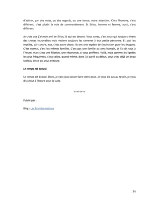 34
d’attirer, par des mots, ou des regards, ou une tenue, votre attention. Chez l’homme, c’est
différent, c’est plutôt la voix de commandement. Et Sirius, homme et femme, aussi, c’est
différent.
Je crois que j’ai mon ami de Sirius, là qui est devant. Vous savez, c’est ceux qui toujours vivent
des choses incroyables mais veulent toujours les ramener à leur petite personne. Et puis les
reptiles, par contre, eux, c’est autre chose. Ils ont une espèce de fascination pour les dragons.
C’est normal, c’est les mêmes familles. C’est pas une famille au sens humain, je l’ai dit tout à
l’heure, mais c’est une filiation, une résonance, si vous préférez. Voilà, mais comme les lignées
les plus fréquentes, c’est celles, quand même, dont j’ai parlé au début, vous avez déjà un beau
tableau de ce qui vous entoure.
Le temps est écoulé.
Le temps est écoulé. Donc, je vais vous laisser faire votre pose. Je vous dis pas au revoir, je vous
dis à tout à l’heure pour la suite.
********
Publié par :
Blog : Les Transformations
 