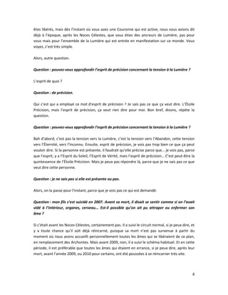 4
êtes libérés, mais dès l’instant où vous avez une Couronne qui est active, nous vous avions dit
déjà à l’époque, après les Noces Célestes, que vous étiez des ancreurs de Lumière, pas pour
vous mais pour l’ensemble de la Lumière qui est entrée en manifestation sur ce monde. Vous
voyez, c’est très simple.
Alors, autre question.
Question : pouvez-vous approfondir l’esprit de précision concernant la tension à la Lumière ?
L’esprit de quoi ?
Question : de précision.
Qui c’est qui a employé ce mot d’esprit de précision ? Je sais pas ce que ça veut dire. L’Étoile
Précision, mais l’esprit de précision, ça veut rien dire pour moi. Bon bref, disons, répète la
question.
Question : pouvez-vous approfondir l’esprit de précision concernant la tension à la Lumière ?
Bah d’abord, c’est pas la tension vers la Lumière, c’est la tension vers l’Abandon, cette tension
vers l’Éternité, vers l’Inconnu. Ensuite, esprit de précision, je vois pas trop bien ce que ça peut
vouloir dire. Si la personne est présente, il faudrait qu’elle précise parce que… je vois pas, parce
que l’esprit, y a l’Esprit du Soleil, l’Esprit de Vérité, mais l’esprit de précision… C’est peut-être la
quintessence de l’Étoile Précision. Mais je peux pas répondre là, parce que je ne sais pas ce que
veut dire cette personne.
Question : je ne sais pas si elle est présente ou pas.
Alors, on la passe pour l’instant, parce que je vois pas ce qui est demandé.
Question : mon fils s’est suicidé en 2007. Avant sa mort, il disait se sentir comme si on l’avait
vidé à l’intérieur, organes, cerveau... Est-il possible qu’on ait pu attraper ou enfermer son
âme ?
Si c’était avant les Noces Célestes, certainement pas. Il a suivi le circuit normal, si je peux dire, et
y a toute chance qu’il soit déjà réincarné, puisque sa mort n’est pas survenue à partir du
moment où nous avons accueilli personnellement toutes les âmes qui se libéraient de ce plan,
en remplacement des Archontes. Mais avant 2009, non, il a suivi le schéma habituel. Et en cette
période, il est préférable que toutes les âmes qui étaient en errance, si je peux dire, après leur
mort, avant l’année 2009, ou 2010 pour certains, ont été poussées à se réincarner très vite.
 