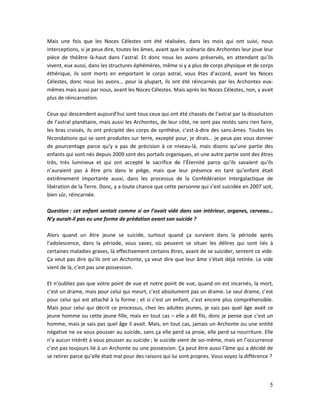 5
Mais une fois que les Noces Célestes ont été réalisées, dans les mois qui ont suivi, nous
interceptions, si je peux dire, toutes les âmes, avant que le scénario des Archontes leur joue leur
pièce de théâtre là-haut dans l’astral. Et donc nous les avons préservés, en attendant qu’ils
vivent, eux aussi, dans les structures éphémères, même si y a plus de corps physique et de corps
éthérique, ils sont morts en emportant le corps astral, vous êtes d’accord, avant les Noces
Célestes, donc nous les avons… pour la plupart, ils ont été réincarnés par les Archontes eux-
mêmes mais aussi par nous, avant les Noces Célestes. Mais après les Noces Célestes, non, y avait
plus de réincarnation.
Ceux qui descendent aujourd’hui sont tous ceux qui ont été chassés de l’astral par la dissolution
de l’astral planétaire, mais aussi les Archontes, de leur côté, ne sont pas restés sans rien faire,
les bras croisés, ils ont précipité des corps de synthèse, c’est-à-dire des sans-âmes. Toutes les
fécondations qui se sont produites sur terre, excepté pour, je dirais… je peux pas vous donner
de pourcentage parce qu’y a pas de précision à ce niveau-là, mais disons qu’une partie des
enfants qui sont nés depuis 2009 sont des portails organiques, et une autre partie sont des êtres
très, très lumineux et qui ont accepté le sacrifice de l’Éternité parce qu’ils savaient qu’ils
n’auraient pas à être pris dans le piège, mais que leur présence en tant qu’enfant était
extrêmement importante aussi, dans les processus de la Confédération Intergalactique de
libération de la Terre. Donc, y a toute chance que cette personne qui s’est suicidée en 2007 soit,
bien sûr, réincarnée.
Question : cet enfant sentait comme si on l’avait vidé dans son intérieur, organes, cerveau…
N’y aurait-il pas eu une forme de prédation avant son suicide ?
Alors quand un être jeune se suicide, surtout quand ça survient dans la période après
l’adolescence, dans la période, vous savez, où peuvent se situer les délires qui sont liés à
certaines maladies graves, là effectivement certains êtres, avant de se suicider, sentent ce vide.
Ça veut pas dire qu’ils ont un Archonte, ça veut dire que leur âme s’était déjà retirée. Le vide
vient de là, c’est pas une possession.
Et n’oubliez pas que votre point de vue et notre point de vue, quand on est incarnés, la mort,
c’est un drame, mais pour celui qui meurt, c’est absolument pas un drame. Le seul drame, c’est
pour celui qui est attaché à la forme ; et si c’est un enfant, c’est encore plus compréhensible.
Mais pour celui qui décrit ce processus, chez les adultes jeunes, je sais pas quel âge avait ce
jeune homme ou cette jeune fille, mais en tout cas – elle a dit fils, donc je pense que c’est un
homme, mais je sais pas quel âge il avait. Mais, en tout cas, jamais un Archonte ou une entité
négative ne va vous pousser au suicide, sans ça elle perd sa proie, elle perd sa nourriture. Elle
n’a aucun intérêt à vous pousser au suicide ; le suicide vient de soi-même, mais en l’occurrence
c’est pas toujours lié à un Archonte ou une possession. Ça peut être aussi l’âme qui a décidé de
se retirer parce qu’elle était mal pour des raisons qui lui sont propres. Vous voyez la différence ?
 