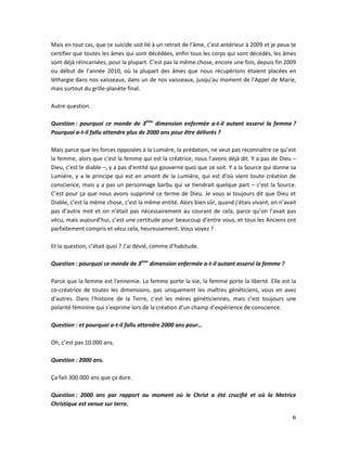 6
Mais en tout cas, que ce suicide soit lié à un retrait de l’âme, c’est antérieur à 2009 et je peux te
certifier que toutes les âmes qui sont décédées, enfin tous les corps qui sont décédés, les âmes
sont déjà réincarnées, pour la plupart. C’est pas la même chose, encore une fois, depuis fin 2009
ou début de l’année 2010, où la plupart des âmes que nous récupérions étaient placées en
léthargie dans nos vaisseaux, dans un de nos vaisseaux, jusqu’au moment de l’Appel de Marie,
mais surtout du grille-planète final.
Autre question.
Question : pourquoi ce monde de 3ème
dimension enfermée a-t-il autant asservi la femme ?
Pourquoi a-t-il fallu attendre plus de 2000 ans pour être délivrés ?
Mais parce que les forces opposées à la Lumière, la prédation, ne veut pas reconnaître ce qu’est
la femme, alors que c’est la femme qui est la créatrice, nous l’avons déjà dit. Y a pas de Dieu –
Dieu, c’est le diable –, y a pas d’entité qui gouverne quoi que ce soit. Y a la Source qui donne sa
Lumière, y a le principe qui est en amont de la Lumière, qui est d’où vient toute création de
conscience, mais y a pas un personnage barbu qui se tiendrait quelque part – c’est la Source.
C’est pour ça que nous avons supprimé ce terme de Dieu. Je vous ai toujours dit que Dieu et
Diable, c’est la même chose, c’est la même entité. Alors bien sûr, quand j’étais vivant, on n’avait
pas d’autre mot et on n’était pas nécessairement au courant de cela, parce qu’on l’avait pas
vécu, mais aujourd’hui, c’est une certitude pour beaucoup d’entre vous, et tous les Anciens ont
parfaitement compris et vécu cela, heureusement. Vous voyez ?
Et la question, c’était quoi ? J’ai dévié, comme d’habitude.
Question : pourquoi ce monde de 3ème
dimension enfermée a-t-il autant asservi la femme ?
Parce que la femme est l’ennemie. La femme porte la vie, la femme porte la liberté. Elle est la
co-créatrice de toutes les dimensions, pas uniquement les maîtres généticiens, vous en avez
d’autres. Dans l’histoire de la Terre, c’est les mères généticiennes, mais c’est toujours une
polarité féminine qui s’exprime lors de la création d’un champ d’expérience de conscience.
Question : et pourquoi a-t-il fallu attendre 2000 ans pour…
Oh, c’est pas 10.000 ans.
Question : 2000 ans.
Ça fait 300.000 ans que ça dure.
Question : 2000 ans par rapport au moment où le Christ a été crucifié et où la Matrice
Christique est venue sur terre.
 