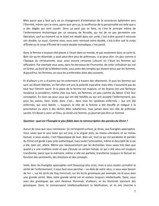 7
Mais parce que y faut qu’y ait un changement d’orientation de la conscience éphémère vers
l’Éternité, même sans le vivre, parce que sans ça, la souffrance de la personnalité est telle que y
a des dégâts qui sont causés. Donc ça peut pas se faire, et c’est le principe même de
l’enfermement Archontique par ce vaisseau de ferraille, qui est de ne pas permettre une
libération, sauf au moment où le Soleil est rétabli dans son unité, c’est-à-dire quand il retrouve
son double, lui aussi. Comme vous, vous avez retrouvé votre double, c’est-à-dire soit le corps
d’Êtreté ou le corps d’Êtreté lié à votre double monadique, c’est pareil.
Donc la femme a toujours été placée à l’écart dans ce monde, et pas seulement dans ce cycle-là.
Bien sûr qu’en Atlantide, y avait peut-être plus de prêtresses, si je peux dire. Un peu comme à
l’époque du christianisme, vous aviez encore certaines cultures où c’était les femmes qui
officiaient. Par exemple vous avez, dans les berceaux de l’humanité, de cette civilisation qui est
en Grèce, au bord de la Méditerranée, vous aviez des temples qui étaient tenus par les femmes.
Aujourd’hui, les femmes, on vous les a enfermées dans des couvents.
Et d’ailleurs y en a d’autres qui les enferment à travers des vêtements. Et puis les femmes qui
sont soi-disant libérées, en fait elles ont pris la polarité masculine mais elles n’assument pas du
tout leur Féminin sacré. Et la place de la femme est majeure, or les Dracos ont une fâcheuse
tendance à considérer, même chez eux hein, les femmes, un peu comme du bétail. C’est leur
conception. En tout cas pour ceux qui ont été falsifiés ou qui ont accepté l’enfermement, pas
pour les autres, hein. Voilà, donc c’est… dans tous les systèmes enfermés – qui ont été
enfermés, qui sont libérés –, toujours le rôle de la femme a été étouffé et relégué à la
procréation ou alors à des tâches dites subalternes, mais jamais dans son rôle de prêtresse
sacrée. S’il devait y avoir un Dieu, ça serait une femme, ça pourrait pas être un homme.
Question : quel est l’Évangile le plus fidèle dans la retranscription des paroles du Christ ?
Aucun de ceux que vous connaissez. Ça correspond surtout, je dirais, aux Évangiles apocryphes.
Vous savez que le seul texte qui est vrai, à la virgule près, au niveau vibratoire et au niveau
factuel, si vous voulez, c’est l’Apocalypse de Jean. Bien sûr, tout ce qui est paraboles et paroles
du Christ est gardé à peu près authentique, mais toute l’articulation, même le descriptif de la vie
a été, bien sûr, altéré. Même pas nécessairement par les Archontes. Vous savez très bien que
quand y a une tradition orale et que s’écoule un certain temps, ce qui a été vécu est toujours
transformé, parce que la mémoire, même si elle est parfaite, transforme toujours le factuel en
fonction des sentiments, des émotions et des concepts.
Voilà, donc les Évangiles apocryphes sont beaucoup plus vrais, mais si vous voulez connaître la
vérité de l’enfermement, il vous faut vous pencher – au-delà de votre vécu, si vous avez besoin
de lire –, sur les écrits de Nag Hammadi, sur les écrits gnostiques par exemple, où là vous avez
une grande vérité. Mais cette grande vérité est et restera toujours intellectuelle. Donc, vous
avez des gnostiques qui sont devenus Illuminati, d’ailleurs, et les Illuminati viennent des
gnostiques. Donc ils connaissaient intellectuellement la falsification, et ils ont cherché à
 