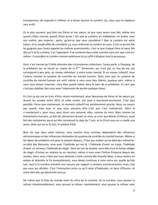 9
transparence, de capacité à s’effacer et à laisser œuvrer la Lumière. Ça, nous vous le répétons
sans arrêt.
Or le plus souvent, que font nos frères et nos sœurs, et que nous avons tous fait, même moi
quand j’étais incarné, quand j’étais jeune ? On voit la Lumière, en méditation, en prière, avec
son maître, peu importe ; après, qu’est-ce que vous considérez ? Que la Lumière est votre
trésor, et le simple effet de considérer ça, vous enfermez la Lumière en vous. C’est ce qu’ont fait
les guignols que j’avais appelés les maîtres ascensionnés, c’est ce que chaque frère et sœur fait
dès qu’il vit la Lumière, il se l’approprie. Il se contente dans cette Lumière sans voir que c’est lui-
même ; il considère la Lumière comme extérieure et ça suffit à bloquer tout le processus.
Donc c’est normal qu’il faille attendre des circonstances collectives. J’avais parlé, à l’époque, de
la prédation qui se situait au niveau de la 4ème
dimension, qui n’est pas un lieu de vie, qui
correspond à peu près, au niveau individuel, à votre corps mental. Et au niveau collectif, nous
l’avions nommé le système de contrôle du mental humain. Donc tant que ce système de
contrôle du mental humain est actif, même si vous vous êtes libérés, quelque part, même si
vous vous laissez traverser, vous êtes quand même dans le bain de la prédation. Et tant que
c’est pas stabilisé, ben vous avez l’impression de perdre quelque chose.
Et c’est ça qui est en train d’être résolu maintenant, pour beaucoup de frères et de sœurs qui,
durant les années entre 2012 et cette année, ont joué à tournicoti-tournicota. C’est plus
possible. Parce que maintenant, le moment collectif est extrêmement proche. Nous ne savons
pas quand, mais tout ce que nous pouvons dire, c’est que c’est maintenant. Alors le
« maintenant », pour nous, peut durer une semaine, allez, comme six mois. Mais comme les
évènements humains, ça été dit, démarrent durant ce mois, je crois que Marie, d’ailleurs, avait
fait des cachoteries parce qu’elle connaissait la date du 7 juin, et le Christ vous en a révélé une
autre, date, qui est le 21 juin, le solstice d’été.
Bien sûr que dans cette matrice, vous comme nous sommes dépendants des influences
astronomiques et des influences résiduelles du système de contrôle du mental humain. Même si
les lignes de prédation ont pour la plupart disparu, il faut pas oublier qu’au-delà des mémoires,
au-delà des blessures, vous avez l’habitude qui est là. L’habitude d’avoir un corps, l’habitude
d’avoir un cerveau, l’habitude de réagir. Dans les lois de dualité, vous êtes tout le temps obligés
de réagir, d’entrer en relation ou en réaction, même si vous vivez l’Infinie Présence depuis des
années. Hein, vous n’êtes pas tous destinés à faire comme Ma Ananda Moyi, à vous mettre en
extase et attendre la fin tranquillement, vous devez continuer à vivre votre vie, quelle qu’elle
soit, sauf si la Lumière entraîne une cassure par rapport à certains environnements, mais c’est
pas vous qui décidez. C’est l’interaction entre ce qu’il reste d’habitudes, et donc d’Illusion, et
votre éternité, qui déclenche tout ça.
De même que la folie du monde vient du refus de la Lumière. Or la Lumière, vous pouvez la
refuser émotionnellement, vous pouvez la refuser mentalement, vous pouvez la refuser avec
 