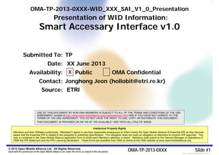 OMA-TP-2013-0XXX-WID_XXX_SAI_V1_0_Presentation
                                             Presentation of WID Information:
                               Smart Accessary Interface v1.0


              Submitted To: TP
                                       Date: XX June 2013
                     Availability: X Public                                                             OMA Confidential
                              Contact: Jonghong Jeon (hollobit@etri.re.kr)
                                 Source: ETRI


                            USE OF THIS DOCUMENT BY NON-OMA MEMBERS IS SUBJECT TO ALL OF THE TERMS AND CONDITIONS OF THE USE
                            AGREEMENT (located at http://www.openmobilealliance.org/UseAgreement.html) AND IF YOU HAVE NOT AGREED TO THE
                            TERMS OF THE USE AGREEMENT, YOU DO NOT HAVE THE RIGHT TO USE, COPY OR DISTRIBUTE THIS DOCUMENT.
                            THIS DOCUMENT IS PROVIDED ON AN "AS IS" "AS AVAILABLE" AND "WITH ALL FAULTS" BASIS.

                                                                                     Intellectual Property Rights
     Members and their Affiliates (collectively, "Members") agree to use their reasonable endeavours to inform timely the Open Mobile Alliance of Essential IPR as they become
     aware that the Essential IPR is related to the prepared or published Specification. This obligation does not imply an obligation on Members to conduct IPR searches. This
     duty is contained in the Open Mobile Alliance application form to which each Member's attention is drawn. Members shall submit to the General Manager of Operations of
     OMA the IPR Statement and the IPR Licensing Declaration. These forms are available from OMA or online at the OMA website at www.openmobilealliance.org.


© 2013 Open Mobile Alliance Ltd. All Rights Reserved.
Used with the permission of the Open Mobile Alliance Ltd. under the terms as stated in this document.               OMA-TP-2013-0XXX                                        Slide #1
                                                                                                                                                          [OMA-Template-WIDpresentation-20120101-I]
 