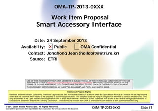 © 2013 Open Mobile Alliance Ltd. All Rights Reserved.
Used with the permission of the Open Mobile Alliance Ltd. under the terms as stated in this document. OMA-TP-2013-0XXX Slide #1[OMA-Template-WIDpresentation-20120101-I]
OMA-TP-2013-0XXX
Work Item Proposal
Smart Accessory Interface
USE OF THIS DOCUMENT BY NON-OMA MEMBERS IS SUBJECT TO ALL OF THE TERMS AND CONDITIONS OF THE USE
AGREEMENT (located at http://www.openmobilealliance.org/UseAgreement.html) AND IF YOU HAVE NOT AGREED TO THE
TERMS OF THE USE AGREEMENT, YOU DO NOT HAVE THE RIGHT TO USE, COPY OR DISTRIBUTE THIS DOCUMENT.
THIS DOCUMENT IS PROVIDED ON AN "AS IS" "AS AVAILABLE" AND "WITH ALL FAULTS" BASIS.
Intellectual Property Rights
Members and their Affiliates (collectively, "Members") agree to use their reasonable endeavours to inform timely the Open Mobile Alliance of Essential IPR as they become
aware that the Essential IPR is related to the prepared or published Specification. This obligation does not imply an obligation on Members to conduct IPR searches. This
duty is contained in the Open Mobile Alliance application form to which each Member's attention is drawn. Members shall submit to the General Manager of Operations of
OMA the IPR Statement and the IPR Licensing Declaration. These forms are available from OMA or online at the OMA website at www.openmobilealliance.org.
Date: 24 September 2013
Availability: Public OMA Confidential
Contact: Jonghong Jeon (hollobit@etri.re.kr)
Source: ETRI
X
 