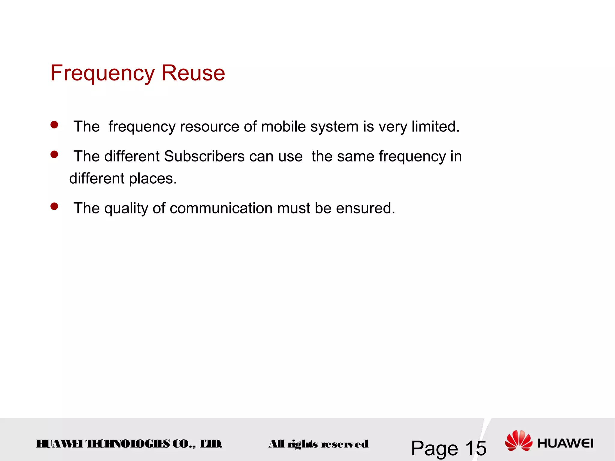 Frequency Reuse

  The frequency resource of mobile system is very limited.

  The different Subscribers can use the same frequency in
    different places.
  The quality of communication must be ensured.




HUAW I T CH
    E E NOL OGIE CO., L D.
                S      T       All rights reserved
                                                     Page 15
 