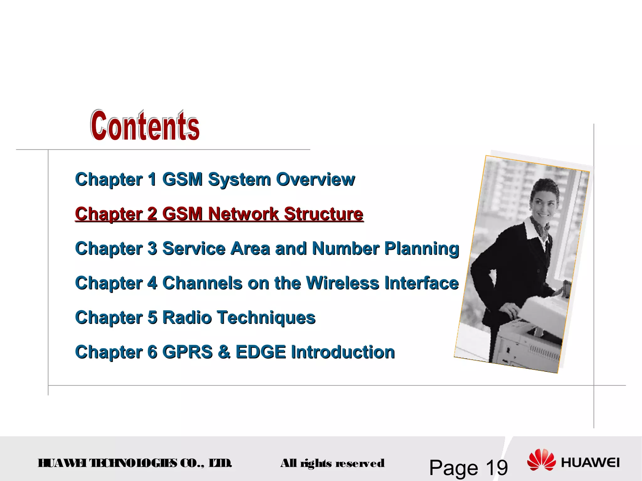 Chapter 1 GSM System Overview
    Chapter 2 GSM Network Structure
    Chapter 3 Service Area and Number Planning
    Chapter 4 Channels on the Wireless Interface
    Chapter 5 Radio Techniques
    Chapter 6 GPRS & EDGE Introduction




HUAW I T CH
    E E NOL OGIE CO., L D.
                S      T     All rights reserved
                                                   Page 19
 