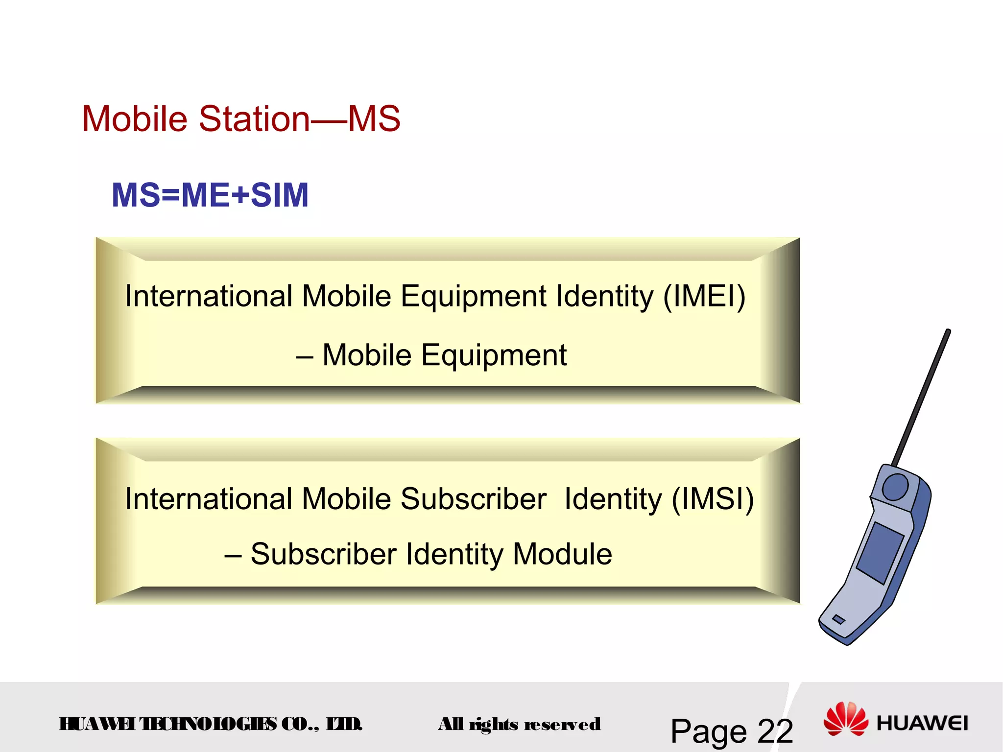 Mobile Station—MS

    MS=ME+SIM

     International Mobile Equipment Identity (IMEI)
                    – Mobile Equipment



     International Mobile Subscriber Identity (IMSI)
              – Subscriber Identity Module




HUAW I T CH
    E E NOL OGIE CO., L D.
                S      T     All rights reserved
                                                   Page 22
 