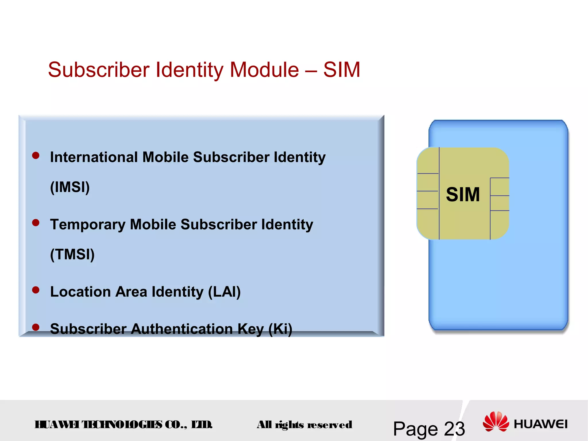 Subscriber Identity Module – SIM


 International Mobile Subscriber Identity

  (IMSI)
                                                            SIM
 Temporary Mobile Subscriber Identity

  (TMSI)

 Location Area Identity (LAI)

 Subscriber Authentication Key (Ki)




HUAW I T CH
    E E NOL OGIE CO., L D.
                S      T         All rights reserved
                                                       Page 23
 