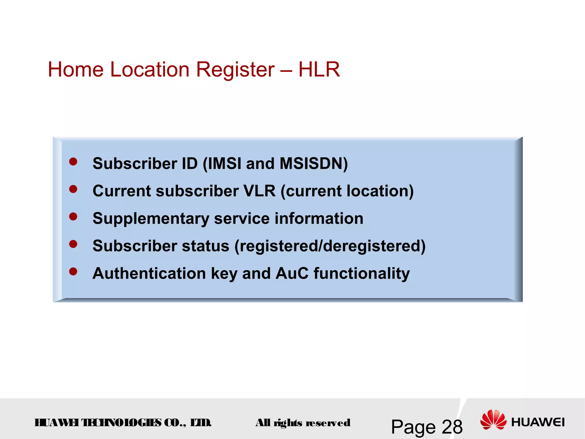 Home Location Register – HLR



     Subscriber ID (IMSI and MSISDN)
     Current subscriber VLR (current location)
     Supplementary service information
     Subscriber status (registered/deregistered)
     Authentication key and AuC functionality




HUAW I T CH
    E E NOL OGIE CO., L D.
                S      T     All rights reserved
                                                   Page 28
 