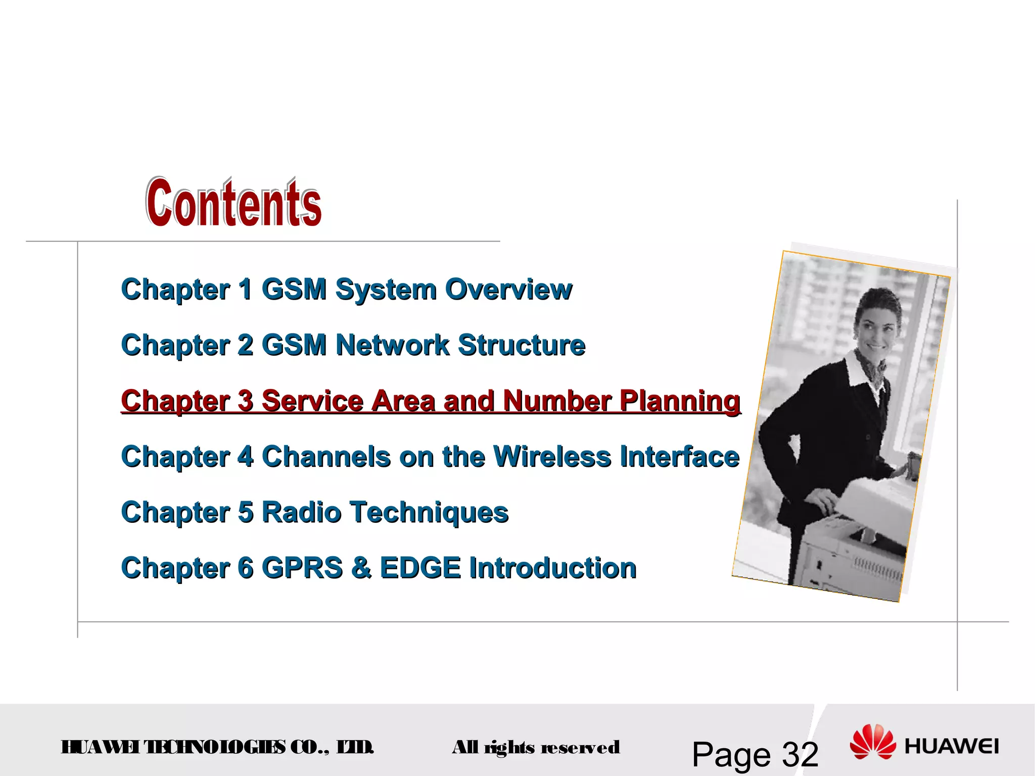 Chapter 1 GSM System Overview
    Chapter 2 GSM Network Structure
    Chapter 3 Service Area and Number Planning
    Chapter 4 Channels on the Wireless Interface
    Chapter 5 Radio Techniques
    Chapter 6 GPRS & EDGE Introduction




HUAW I T CH
    E E NOL OGIE CO., L D.
                S      T     All rights reserved
                                                   Page 32
 