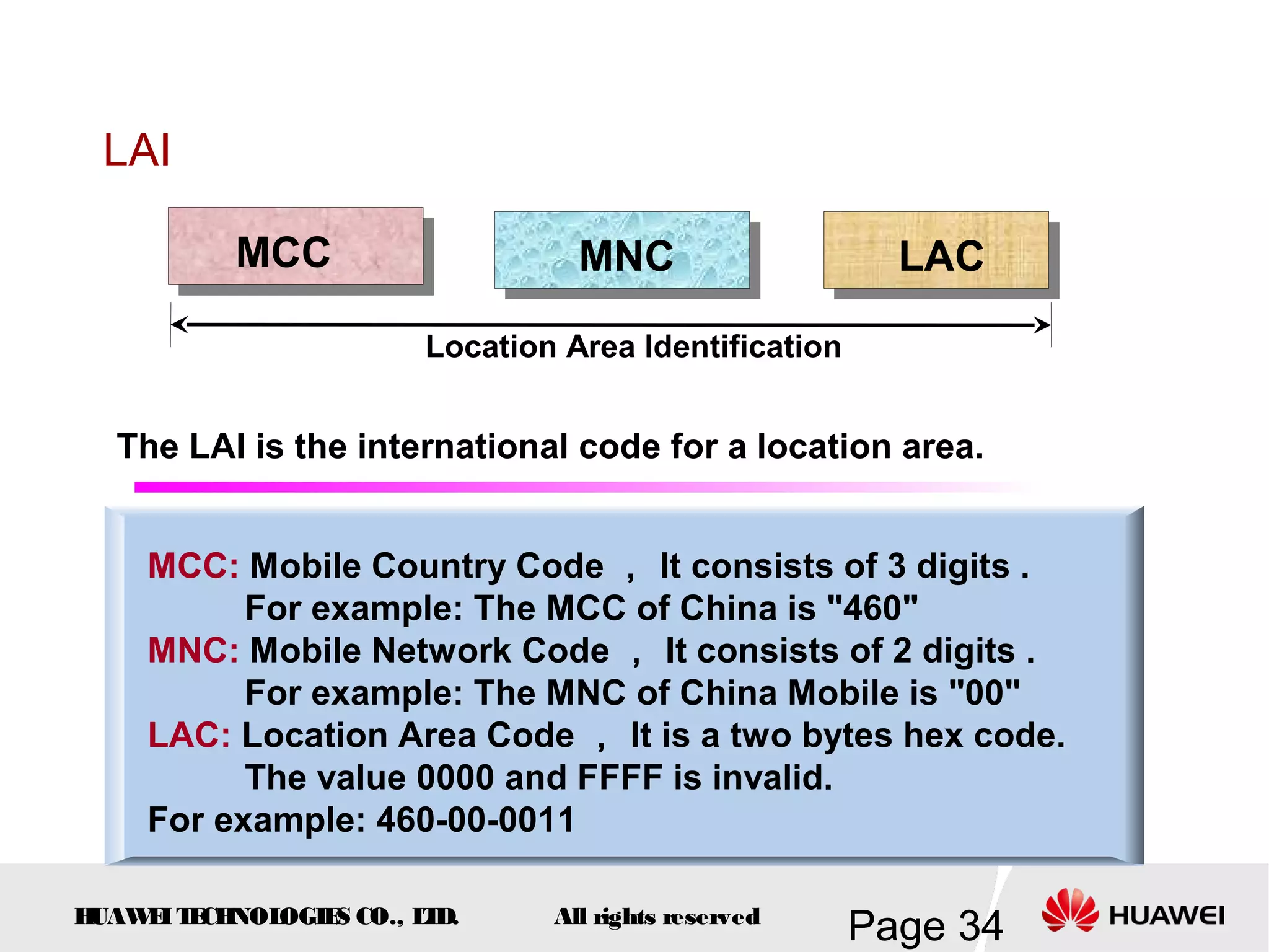LAI

          MCC                    MNC                    LAC

                       Location Area Identification


  The LAI is the international code for a location area.


    MCC: Mobile Country Code ， It consists of 3 digits .
          For example: The MCC of China is "460"
    MNC: Mobile Network Code ， It consists of 2 digits .
          For example: The MNC of China Mobile is "00"
    LAC: Location Area Code ， It is a two bytes hex code.
          The value 0000 and FFFF is invalid.
    For example: 460-00-0011

HUAW I T CH
    E E NOL OGIE CO., L D.
                S      T       All rights reserved
                                                      Page 34
 