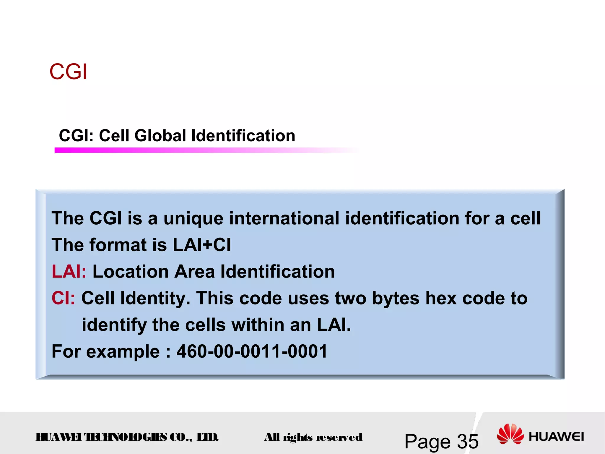 CGI

   CGI: Cell Global Identification



  The CGI is a unique international identification for a cell
  The format is LAI+CI
  LAI: Location Area Identification
  CI: Cell Identity. This code uses two bytes hex code to
      identify the cells within an LAI.
  For example : 460-00-0011-0001



HUAW I T CH
    E E NOL OGIE CO., L D.
                S      T     All rights reserved
                                                   Page 35
 