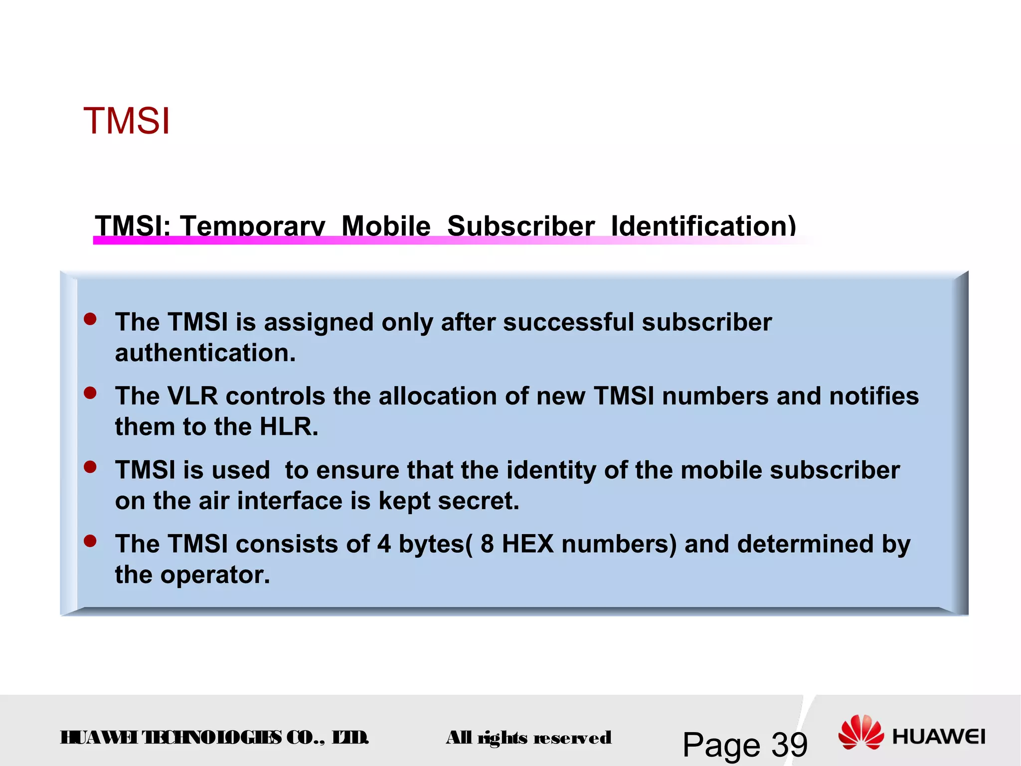 TMSI

  TMSI: Temporary Mobile Subscriber Identification)


  The TMSI is assigned only after successful subscriber
    authentication.
  The VLR controls the allocation of new TMSI numbers and notifies
    them to the HLR.
  TMSI is used to ensure that the identity of the mobile subscriber
    on the air interface is kept secret.
  The TMSI consists of 4 bytes( 8 HEX numbers) and determined by
    the operator.




HUAW I T CH
    E E NOL OGIE CO., L D.
                S      T         All rights reserved
                                                       Page 39
 