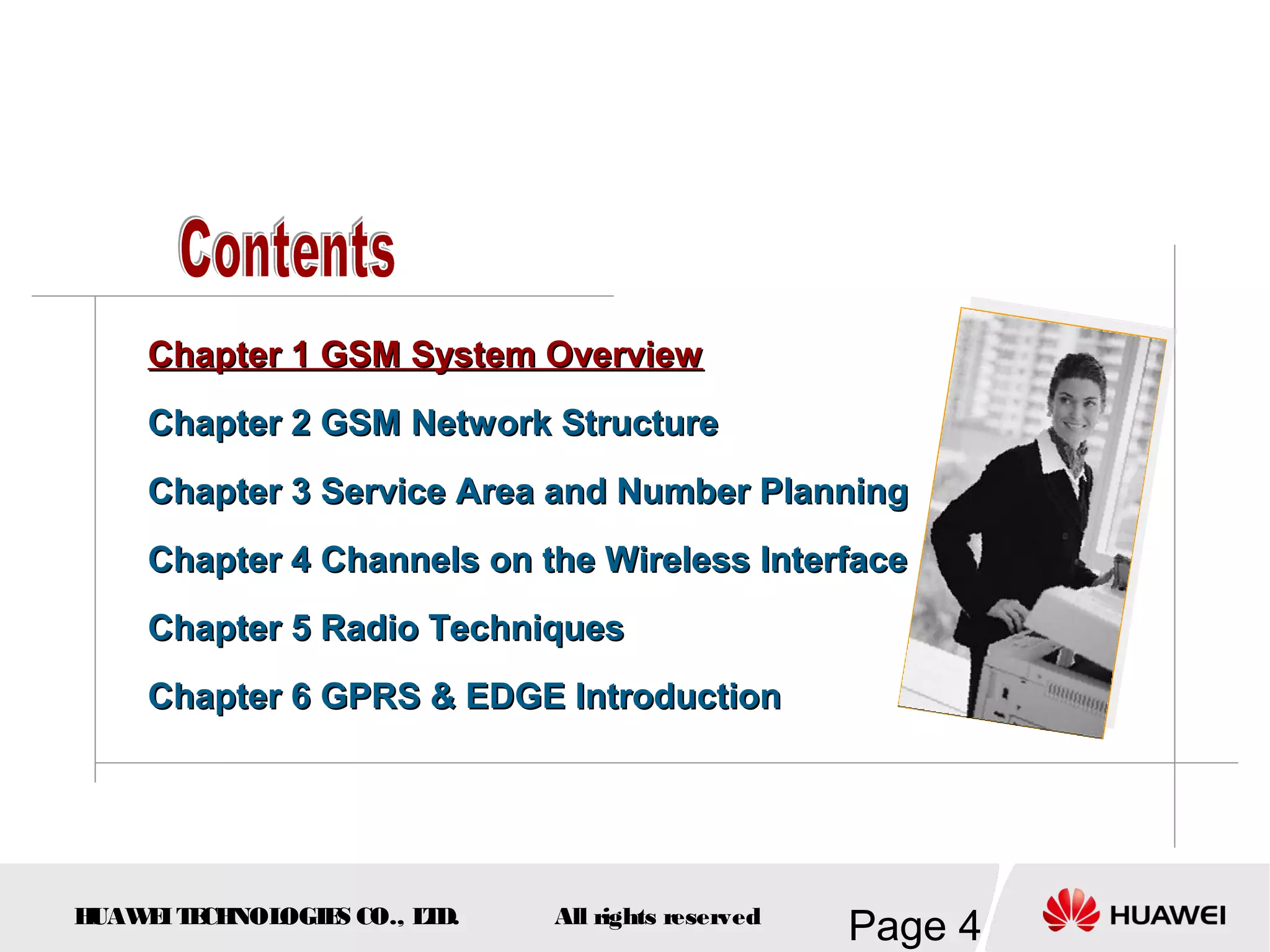 Chapter 1 GSM System Overview
    Chapter 2 GSM Network Structure
    Chapter 3 Service Area and Number Planning
    Chapter 4 Channels on the Wireless Interface
    Chapter 5 Radio Techniques
    Chapter 6 GPRS & EDGE Introduction




HUAW I T CH
    E E NOL OGIE CO., L D.
                S      T     All rights reserved
                                                   Page 4
 