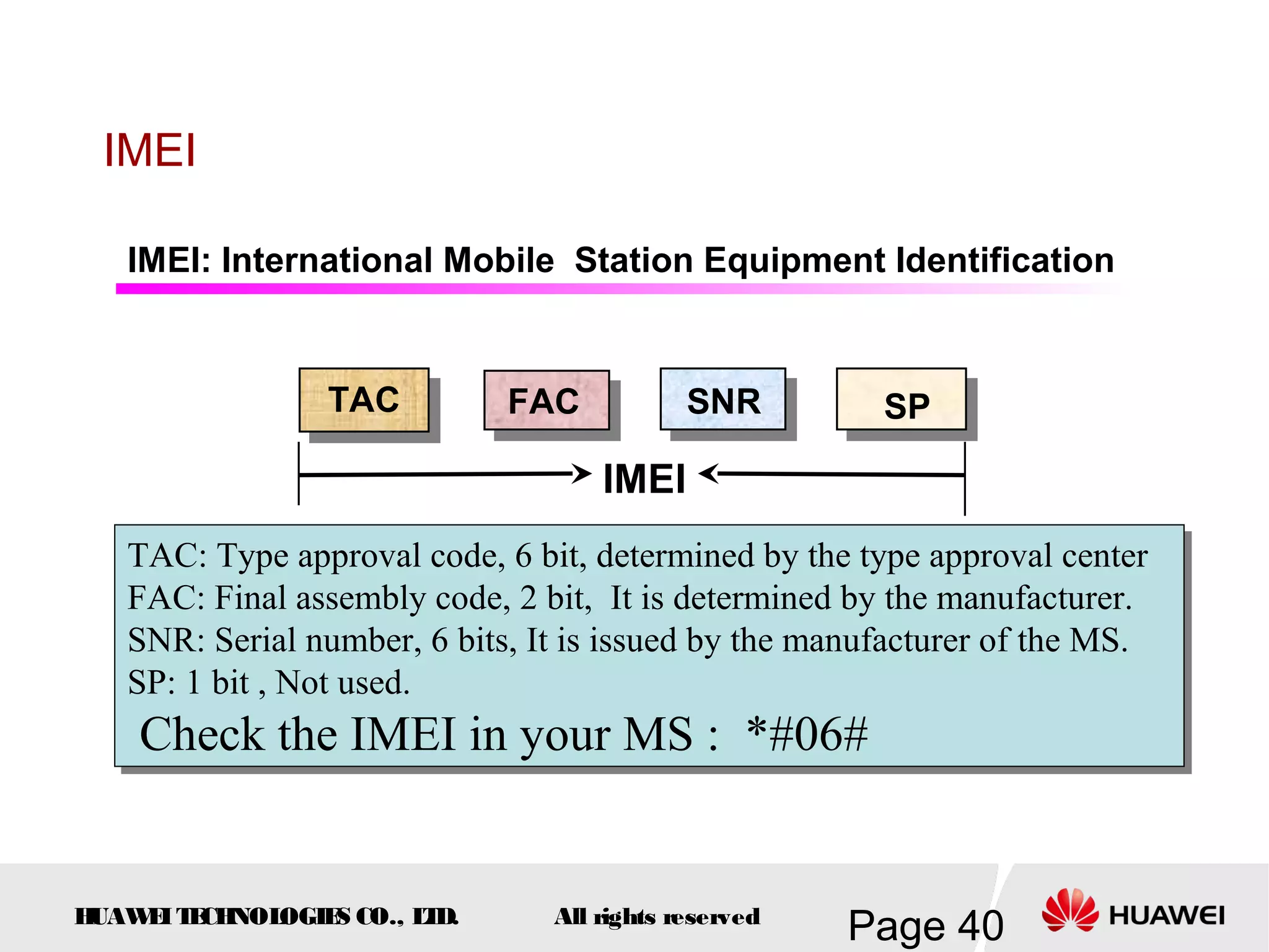 IMEI

   IMEI: International Mobile Station Equipment Identification


                 TAC         FAC            SNR        SP

                                    IMEI
   TAC: Type approval code, 6 bit, determined by the type approval center
   TAC: Type approval code, 6 bit, determined by the type approval center
   FAC: Final assembly code, 2 bit, It is determined by the manufacturer.
   FAC: Final assembly code, 2 bit, It is determined by the manufacturer.
   SNR: Serial number, 6 bits, It is issued by the manufacturer of the MS.
   SNR: Serial number, 6 bits, It is issued by the manufacturer of the MS.
   SP: 1 bit ,, Not used.
   SP: 1 bit Not used.
    Check the IMEI in your MS :: *#06#
    Check the IMEI in your MS *#06#


HUAW I T CH
    E E NOL OGIE CO., L D.
                S      T        All rights reserved
                                                      Page 40
 