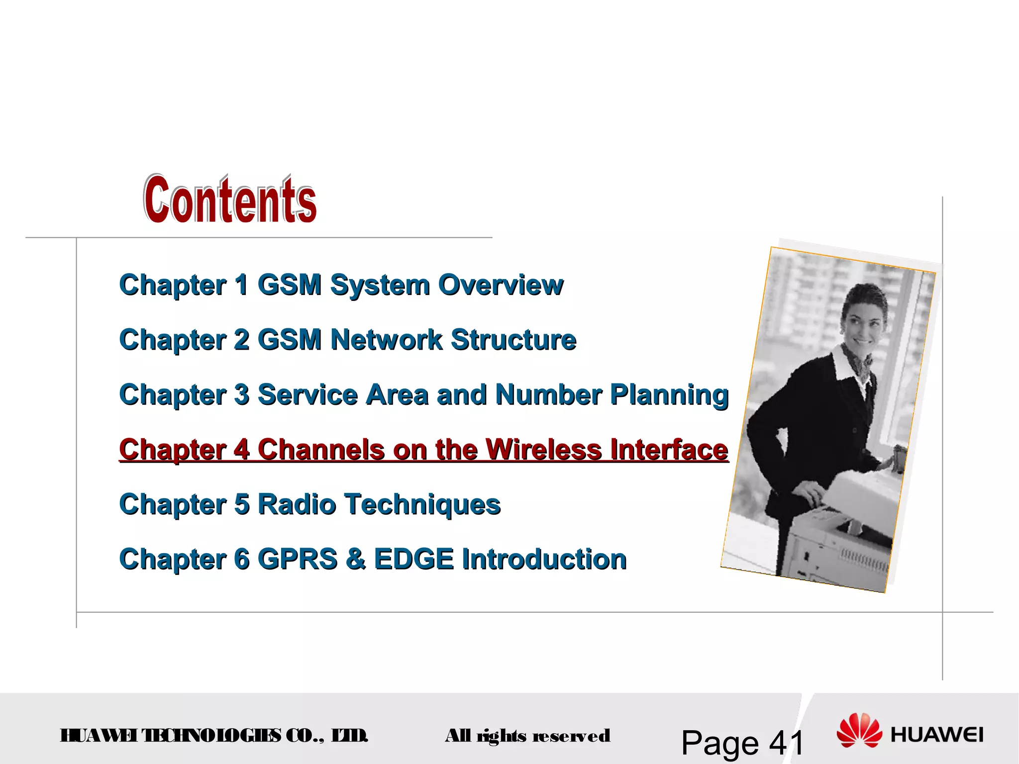 Chapter 1 GSM System Overview
    Chapter 2 GSM Network Structure
    Chapter 3 Service Area and Number Planning
    Chapter 4 Channels on the Wireless Interface
    Chapter 5 Radio Techniques
    Chapter 6 GPRS & EDGE Introduction




HUAW I T CH
    E E NOL OGIE CO., L D.
                S      T     All rights reserved
                                                   Page 41
 