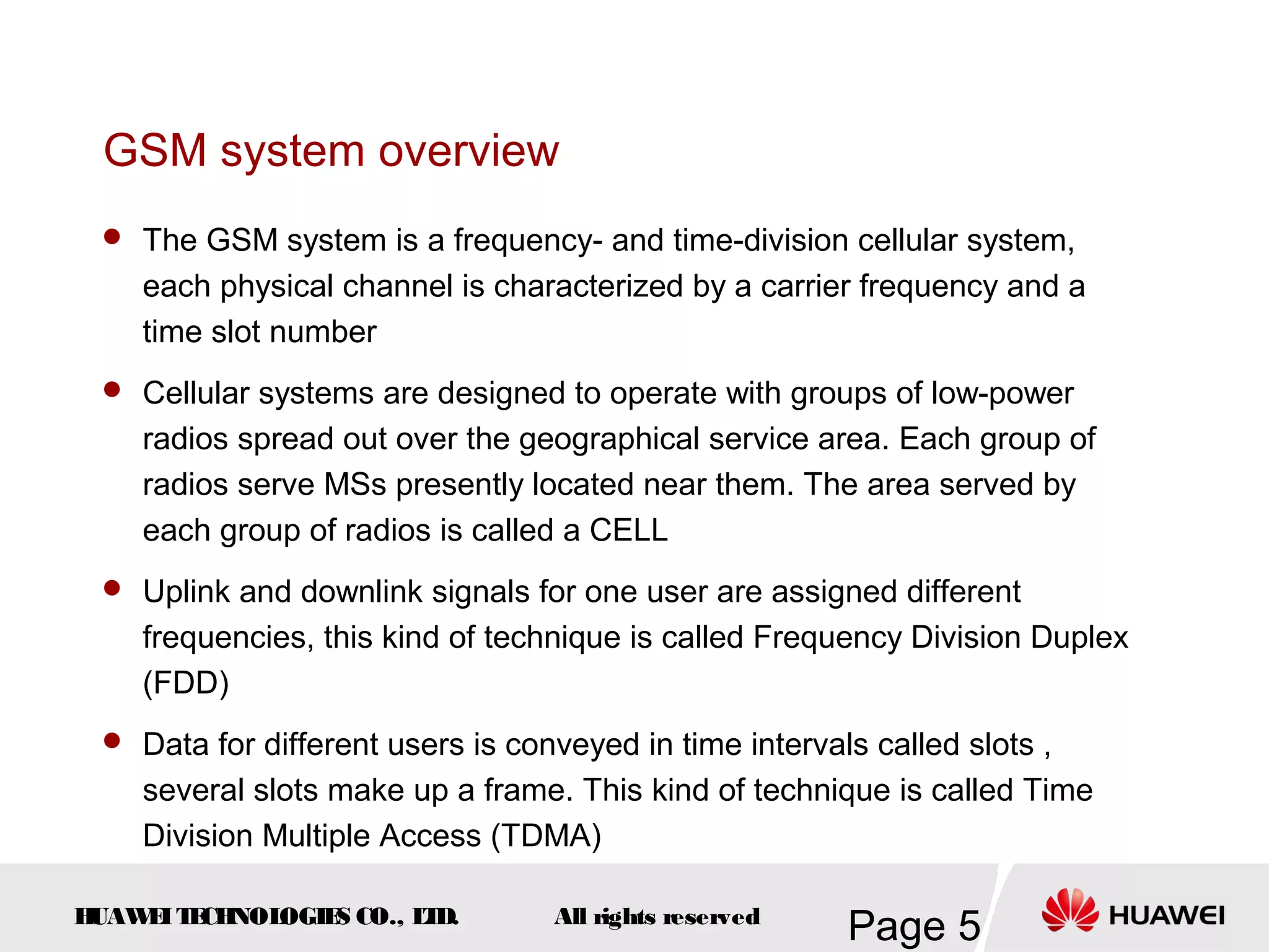 GSM system overview
  The GSM system is a frequency- and time-division cellular system,
    each physical channel is characterized by a carrier frequency and a
    time slot number
  Cellular systems are designed to operate with groups of low-power
    radios spread out over the geographical service area. Each group of
    radios serve MSs presently located near them. The area served by
    each group of radios is called a CELL
  Uplink and downlink signals for one user are assigned different
    frequencies, this kind of technique is called Frequency Division Duplex
    (FDD)
  Data for different users is conveyed in time intervals called slots ,
    several slots make up a frame. This kind of technique is called Time
    Division Multiple Access (TDMA)

HUAW I T CH
    E E NOL OGIE CO., L D.
                S      T          All rights reserved
                                                        Page 5
 
