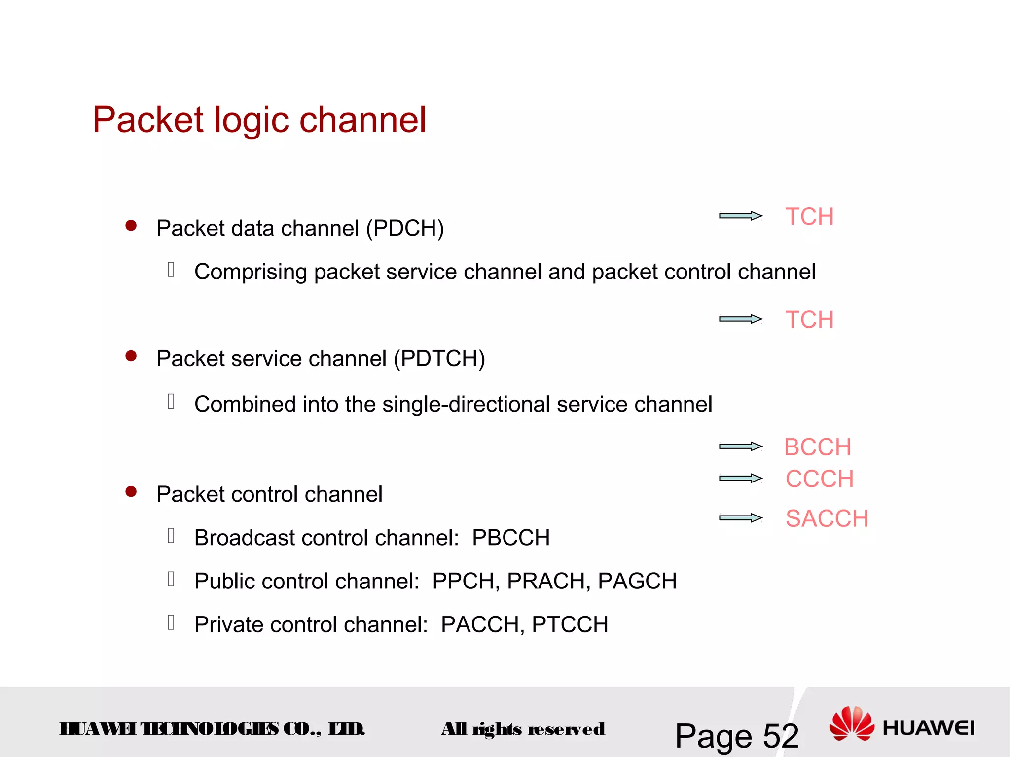 Packet logic channel

      Packet data channel (PDCH)                                   TCH

          Comprising packet service channel and packet control channel

                                                                    TCH
      Packet service channel (PDTCH)

          Combined into the single-directional service channel

                                                                   BCCH
      Packet control channel
                                                                   CCCH
                                                                    SACCH
          Broadcast control channel: PBCCH
          Public control channel: PPCH, PRACH, PAGCH
          Private control channel: PACCH, PTCCH



HUAW I T CH
    E E NOL OGIE CO., L D.
                S      T            All rights reserved
                                                           Page 52
 