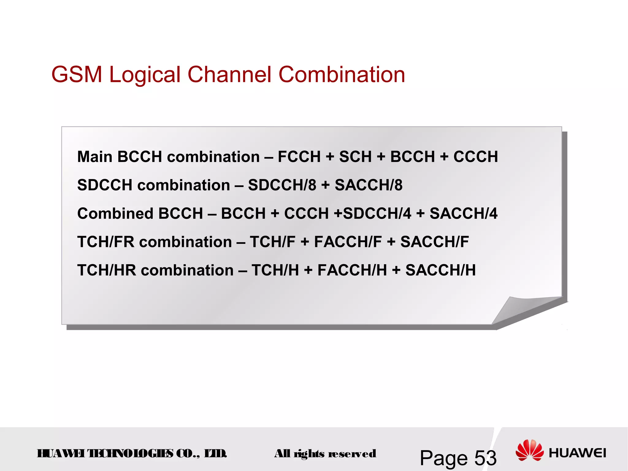 GSM Logical Channel Combination


     Main BCCH combination – FCCH + SCH + BCCH + CCCH
     SDCCH combination – SDCCH/8 + SACCH/8
     Combined BCCH – BCCH + CCCH +SDCCH/4 + SACCH/4
     TCH/FR combination – TCH/F + FACCH/F + SACCH/F
     TCH/HR combination – TCH/H + FACCH/H + SACCH/H




HUAW I T CH
    E E NOL OGIE CO., L D.
                S      T     All rights reserved
                                                   Page 53
 