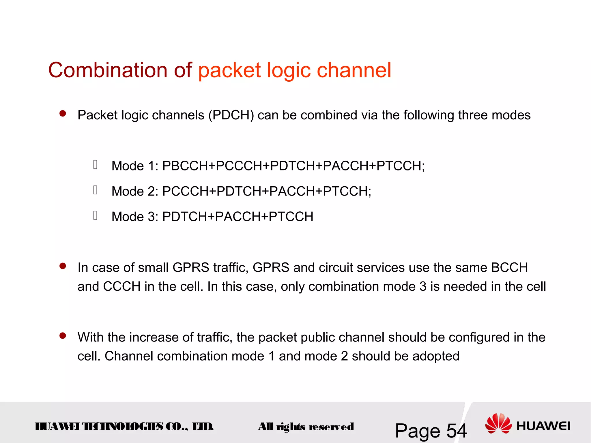 Combination of packet logic channel
    Packet logic channels (PDCH) can be combined via the following three modes



            Mode 1: PBCCH+PCCCH+PDTCH+PACCH+PTCCH;
            Mode 2: PCCCH+PDTCH+PACCH+PTCCH;
            Mode 3: PDTCH+PACCH+PTCCH


    In case of small GPRS traffic, GPRS and circuit services use the same BCCH
      and CCCH in the cell. In this case, only combination mode 3 is needed in the cell


    With the increase of traffic, the packet public channel should be configured in the
      cell. Channel combination mode 1 and mode 2 should be adopted




HUAW I T CH
    E E NOL OGIE CO., L D.
                S      T             All rights reserved
                                                             Page 54
 
