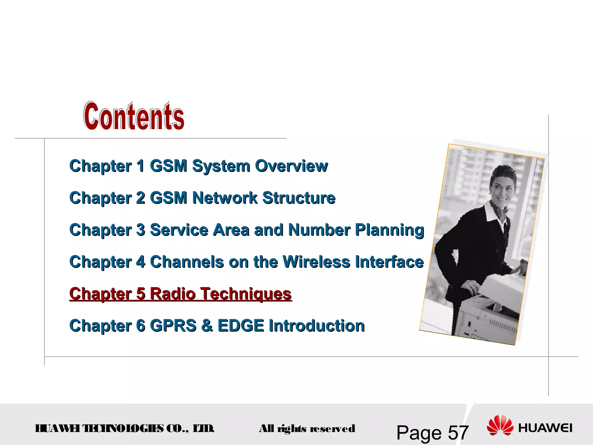 Chapter 1 GSM System Overview
    Chapter 2 GSM Network Structure
    Chapter 3 Service Area and Number Planning
    Chapter 4 Channels on the Wireless Interface
    Chapter 5 Radio Techniques
    Chapter 6 GPRS & EDGE Introduction




HUAW I T CH
    E E NOL OGIE CO., L D.
                S      T     All rights reserved
                                                   Page 57
 