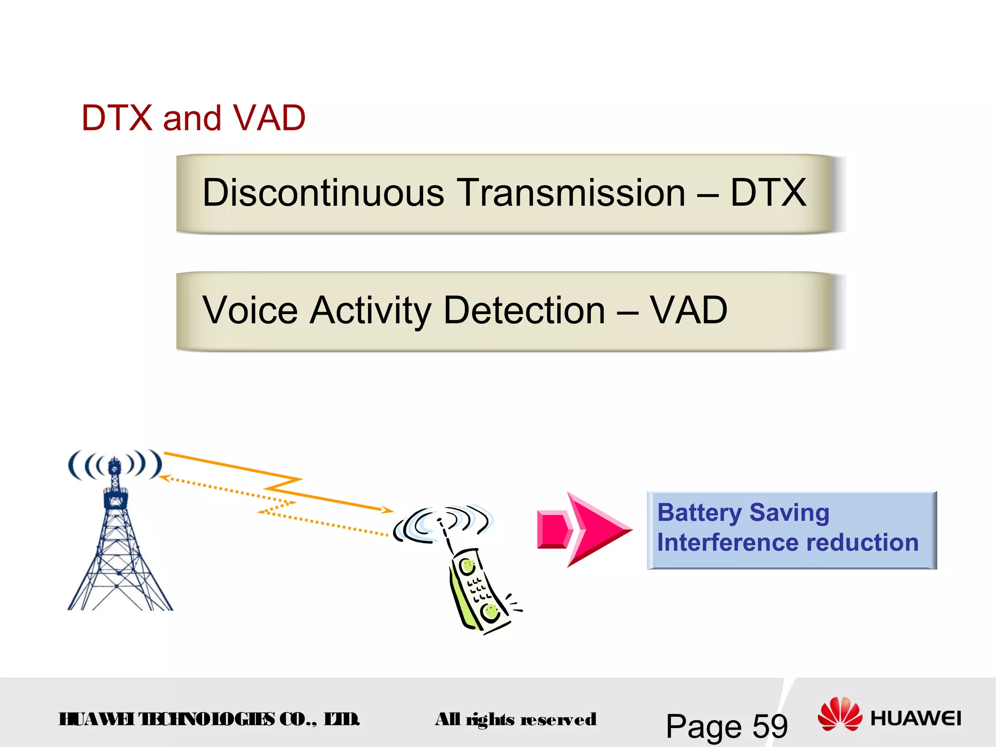 DTX and VAD

            Discontinuous Transmission – DTX


            Voice Activity Detection – VAD




                                                   Battery Saving
                                                   Interference reduction




HUAW I T CH
    E E NOL OGIE CO., L D.
                S      T     All rights reserved
                                                   Page 59
 