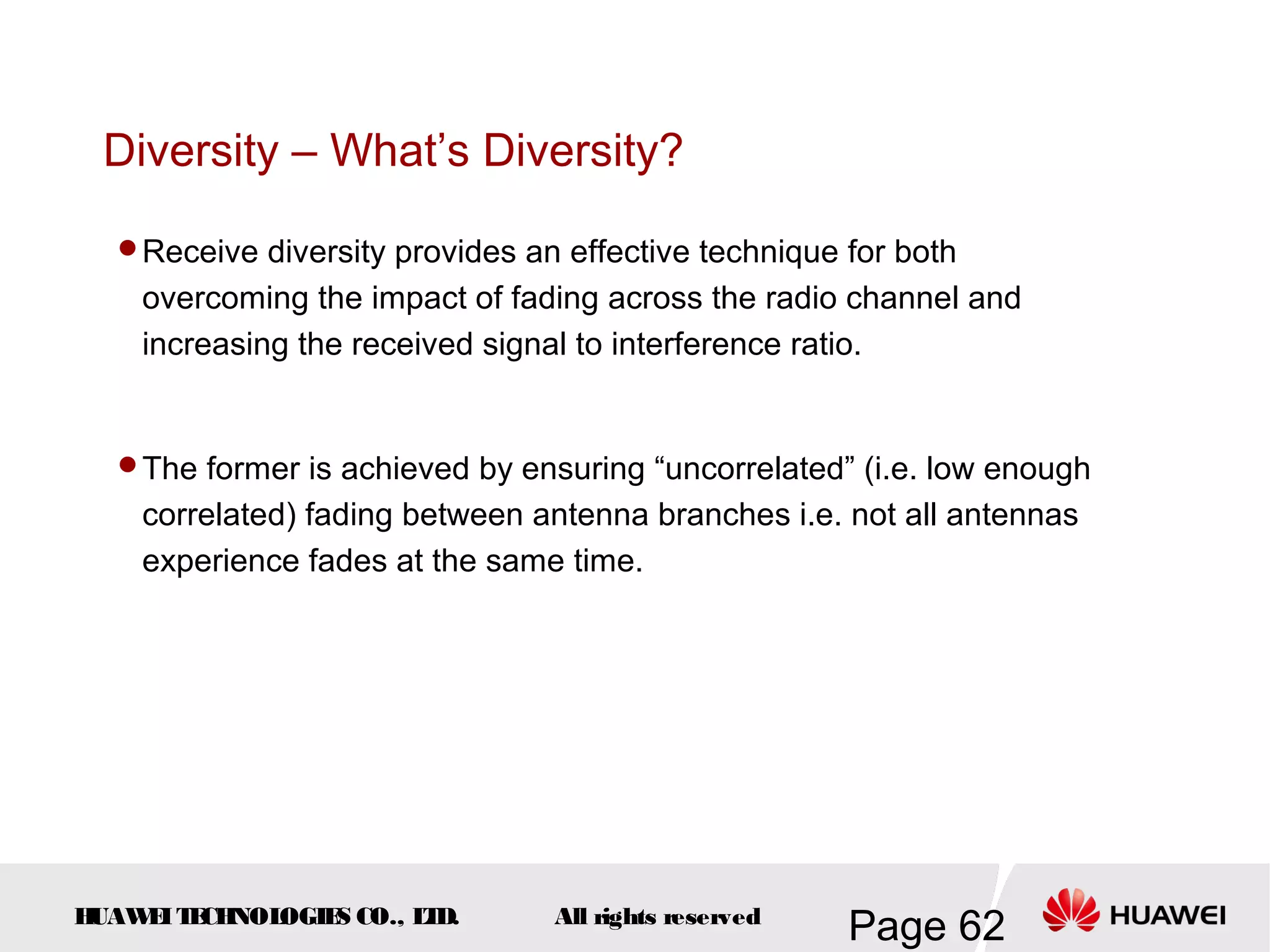 Diversity – What’s Diversity?

  Receive diversity provides an effective technique for both
    overcoming the impact of fading across the radio channel and
    increasing the received signal to interference ratio.


  The former is achieved by ensuring “uncorrelated” (i.e. low enough
    correlated) fading between antenna branches i.e. not all antennas
    experience fades at the same time.




HUAW I T CH
    E E NOL OGIE CO., L D.
                S      T        All rights reserved
                                                      Page 62
 