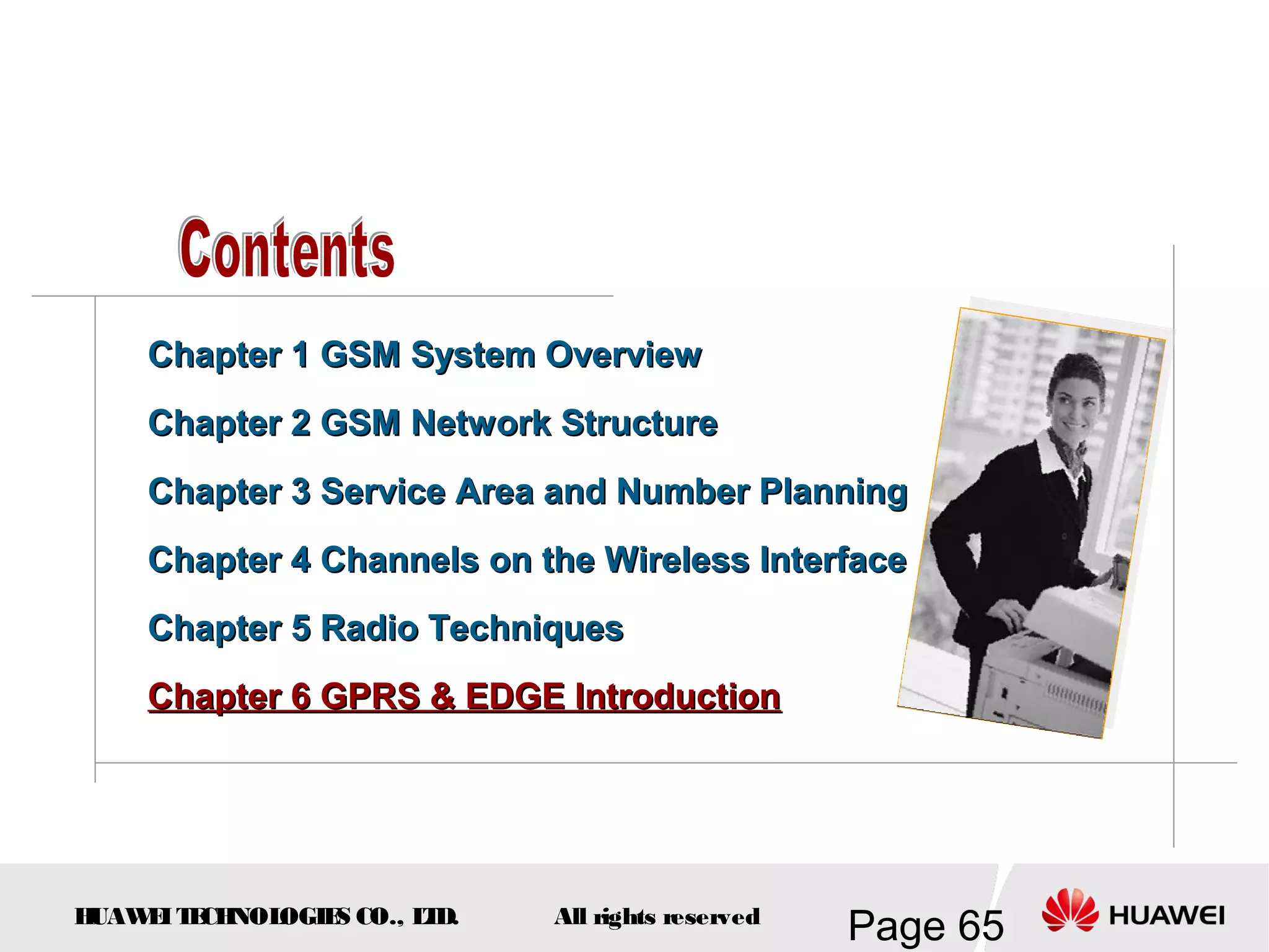 Chapter 1 GSM System Overview
    Chapter 2 GSM Network Structure
    Chapter 3 Service Area and Number Planning
    Chapter 4 Channels on the Wireless Interface
    Chapter 5 Radio Techniques
    Chapter 6 GPRS & EDGE Introduction




HUAW I T CH
    E E NOL OGIE CO., L D.
                S      T     All rights reserved
                                                   Page 65
 