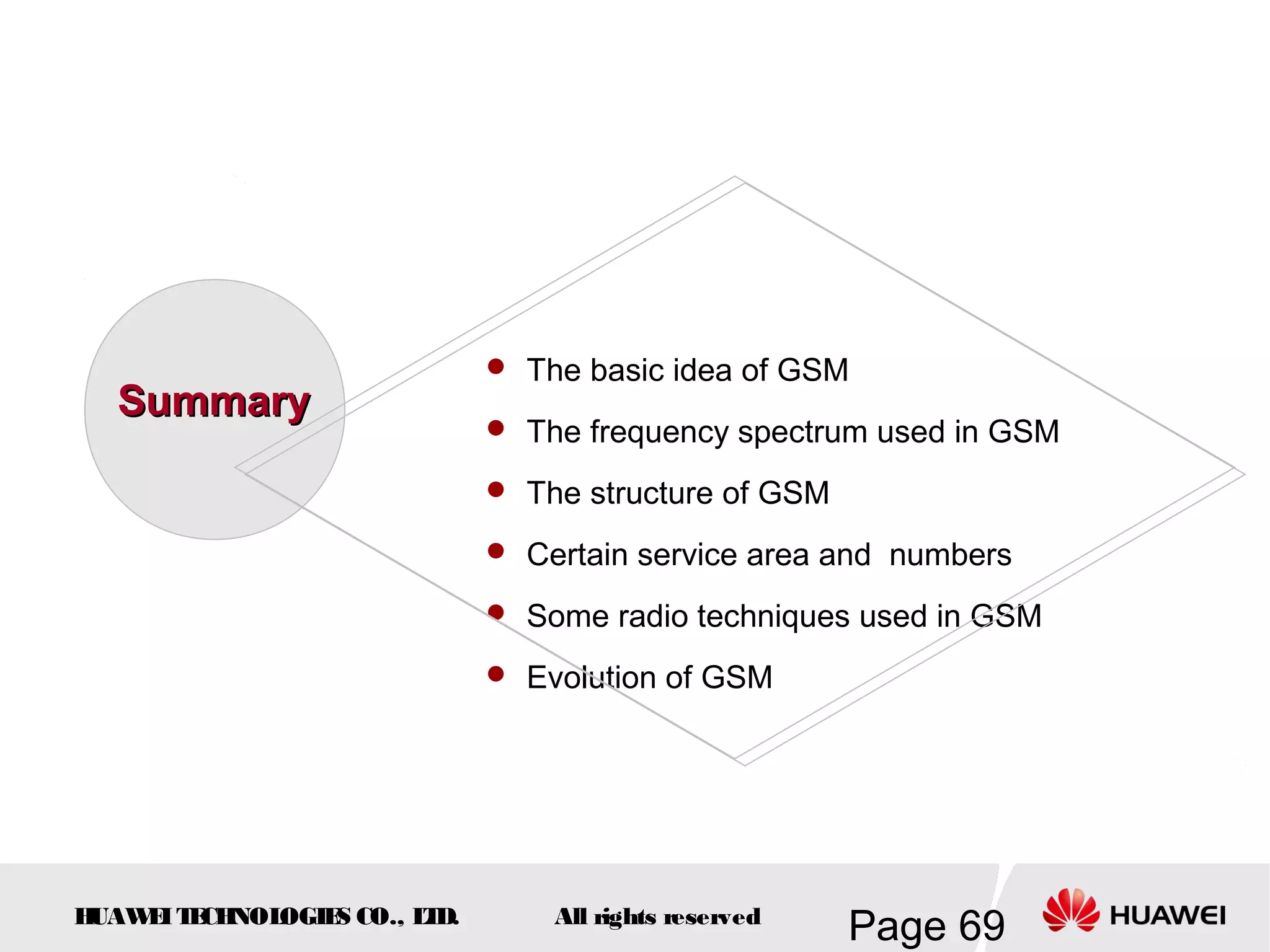  The basic idea of GSM
  Summary
                              The frequency spectrum used in GSM

                              The structure of GSM

                              Certain service area and numbers

                              Some radio techniques used in GSM

                              Evolution of GSM




HUAW I T CH
    E E NOL OGIE CO., L D.
                S      T         All rights reserved
                                                       Page 69
 