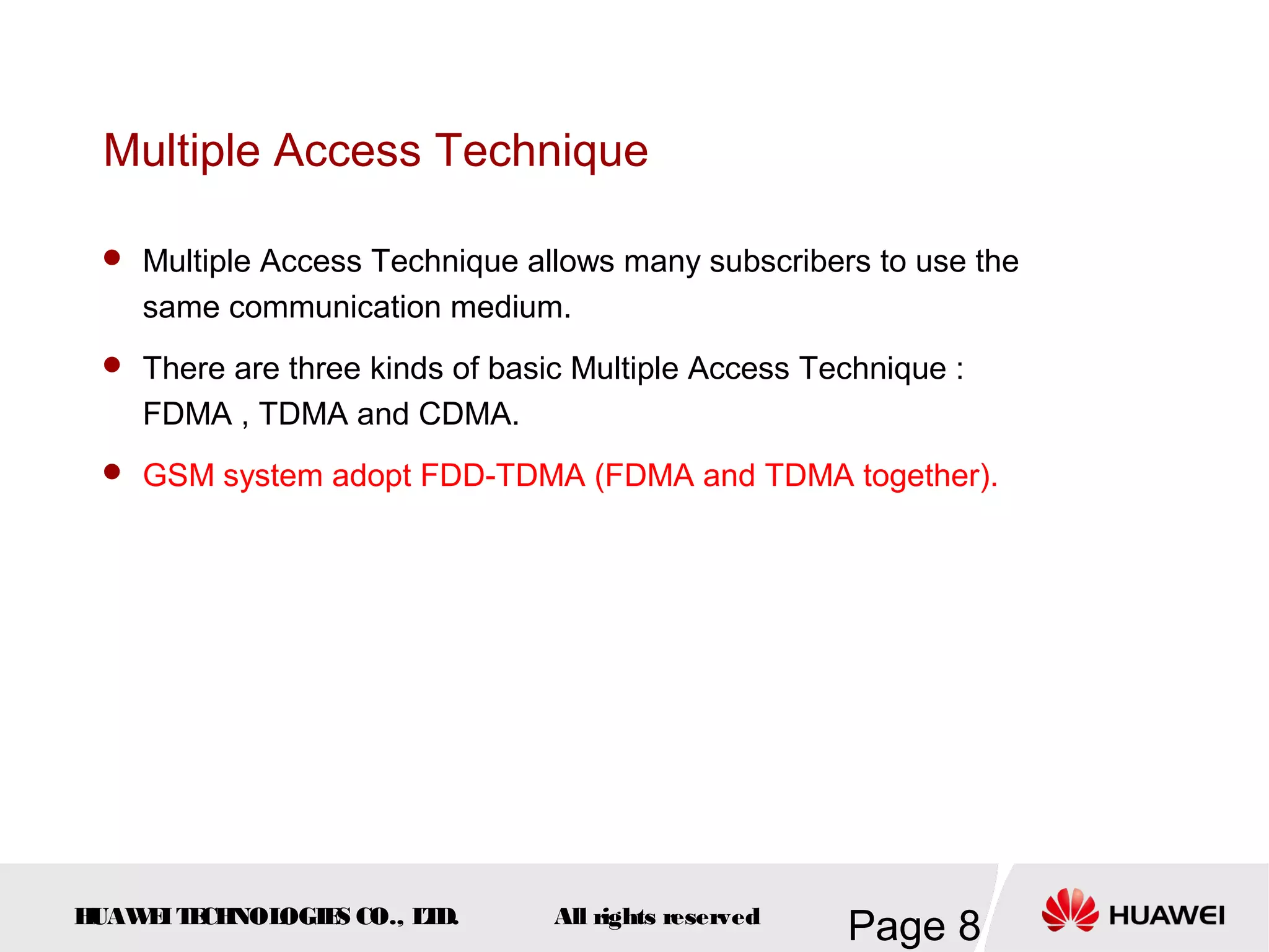 Multiple Access Technique

  Multiple Access Technique allows many subscribers to use the
    same communication medium.
  There are three kinds of basic Multiple Access Technique :
    FDMA , TDMA and CDMA.
  GSM system adopt FDD-TDMA (FDMA and TDMA together).




HUAW I T CH
    E E NOL OGIE CO., L D.
                S      T        All rights reserved
                                                      Page 8
 