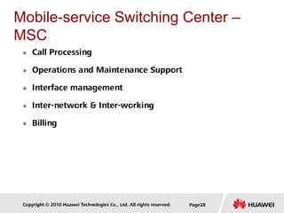 Copyright © 2010 Huawei Technologies Co., Ltd. All rights reserved. Page28
Mobile-service Switching Center –
MSC
 Call Processing
 Operations and Maintenance Support
 Interface management
 Inter-network & Inter-working
 Billing
 