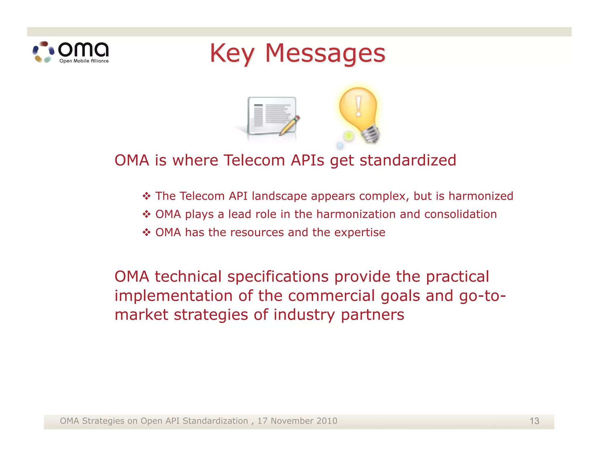 OMA is where Telecom APIs get standardized

                  The Telecom API landscape appears complex, but is harmonized
                  OMA plays a lead role in the harmonization and consolidation
                  OMA has the resources and the expertise



           OMA technical specifications provide the practical
           implementation of the commercial goals and go-to-
           market strategies of industry partners




OMA Strategies on Open API Standardization , 17 November 2010                     13
 
