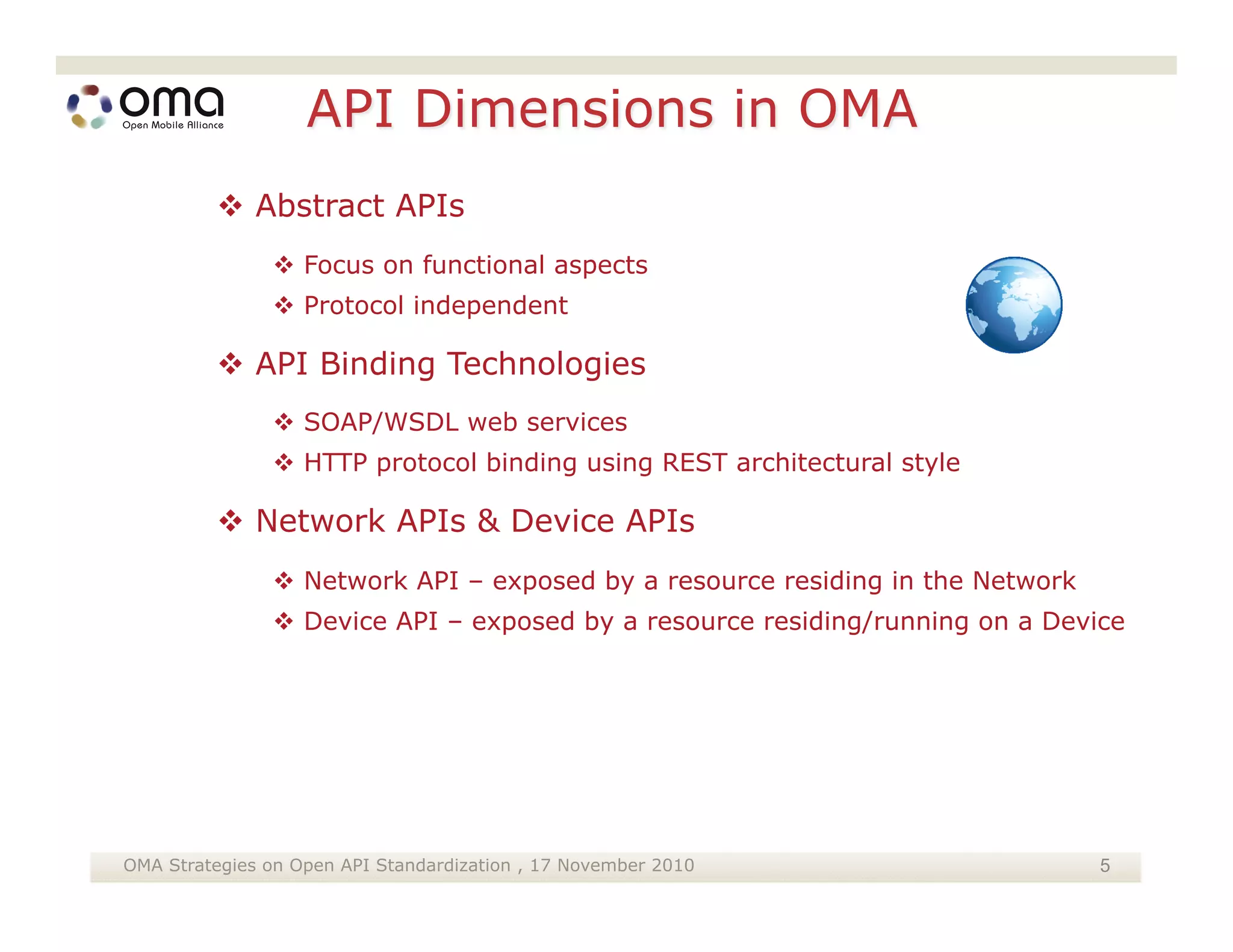  Abstract APIs
                Focus on functional aspects
                Protocol independent

          API Binding Technologies
                SOAP/WSDL web services
                HTTP protocol binding using REST architectural style

          Network APIs & Device APIs
                Network API – exposed by a resource residing in the Network
                Device API – exposed by a resource residing/running on a Device




OMA Strategies on Open API Standardization , 17 November 2010                  5
 