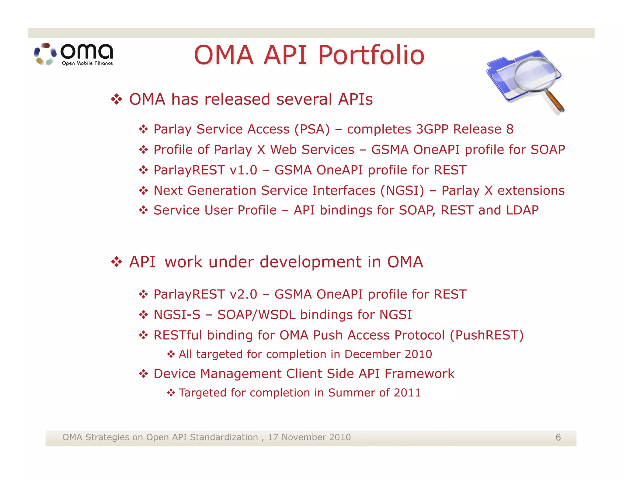  OMA has released several APIs
                Parlay Service Access (PSA) – completes 3GPP Release 8
                Profile of Parlay X Web Services – GSMA OneAPI profile for SOAP
                ParlayREST v1.0 – GSMA OneAPI profile for REST
                Next Generation Service Interfaces (NGSI) – Parlay X extensions
                Service User Profile – API bindings for SOAP, REST and LDAP



          API work under development in OMA
                ParlayREST v2.0 – GSMA OneAPI profile for REST
                NGSI-S – SOAP/WSDL bindings for NGSI
                RESTful binding for OMA Push Access Protocol (PushREST)
                       All targeted for completion in December 2010
                 Device Management Client Side API Framework
                       Targeted for completion in Summer of 2011


OMA Strategies on Open API Standardization , 17 November 2010                  6
 