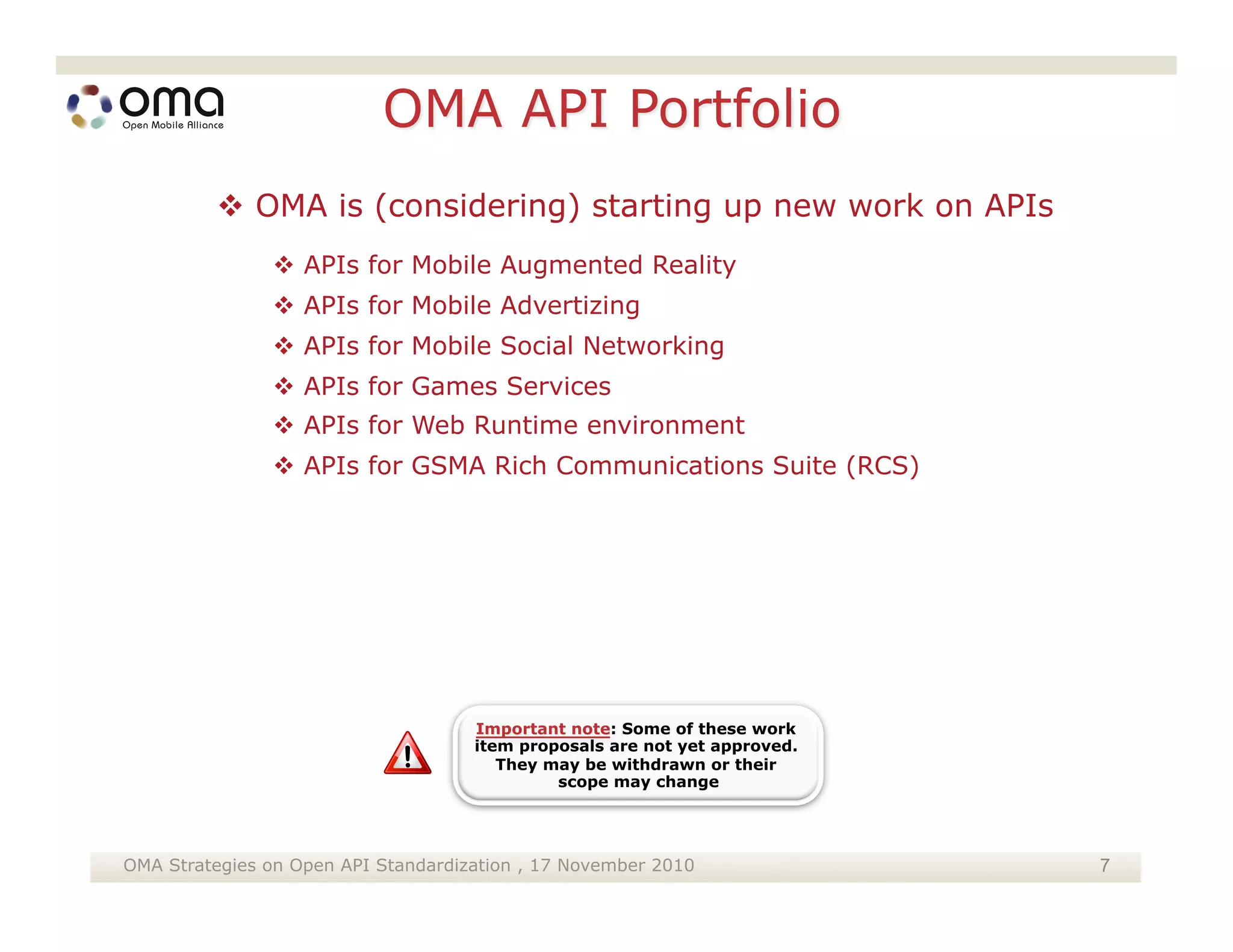  OMA is (considering) starting up new work on APIs
                APIs for Mobile Augmented Reality
                APIs for Mobile Advertizing
                APIs for Mobile Social Networking
                APIs for Games Services
                APIs for Web Runtime environment
                APIs for GSMA Rich Communications Suite (RCS)




OMA Strategies on Open API Standardization , 17 November 2010    7
 
