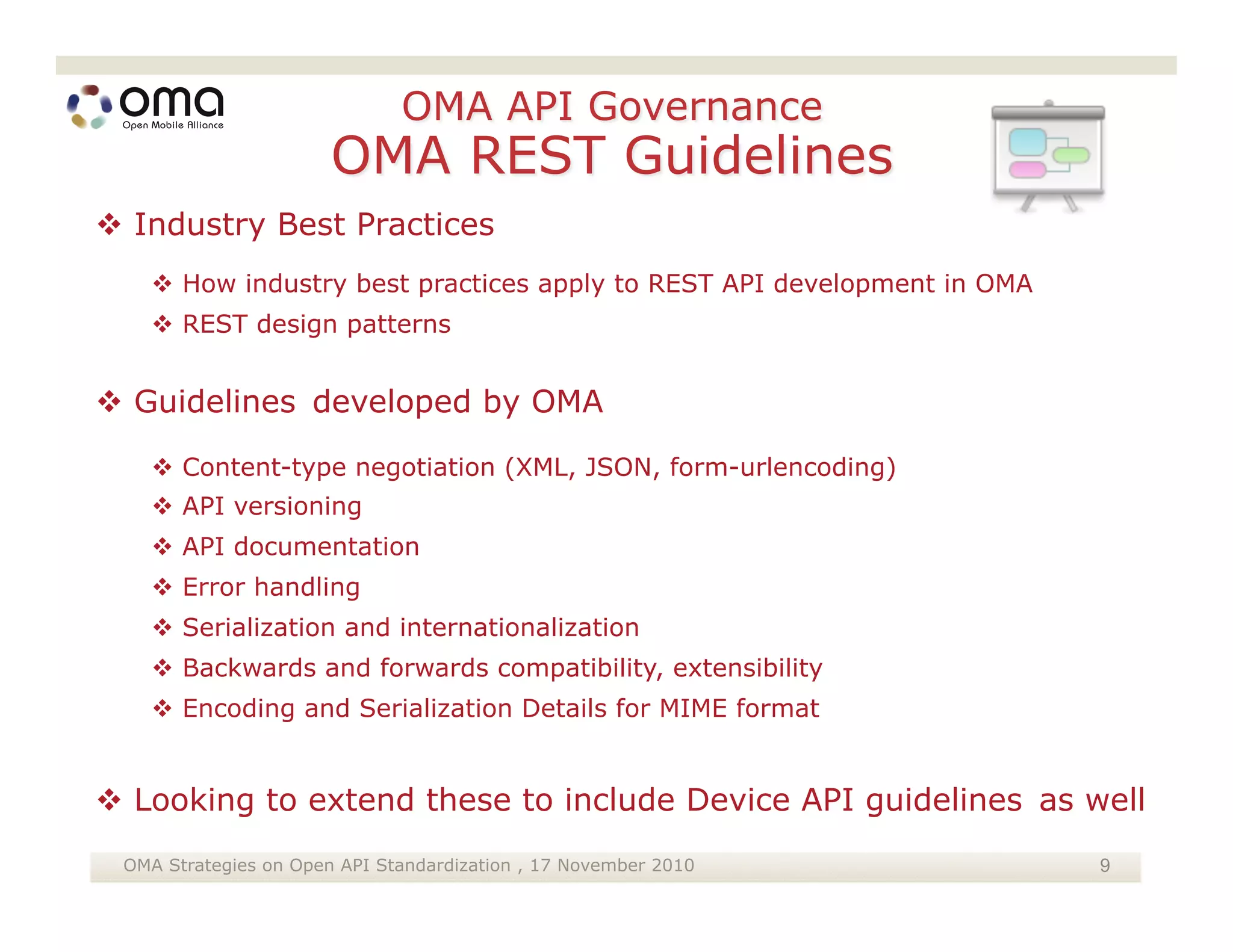  Industry Best Practices
    How industry best practices apply to REST API development in OMA
    REST design patterns


 Guidelines developed by OMA

    Content-type negotiation (XML, JSON, form-urlencoding)
    API versioning
    API documentation
    Error handling
    Serialization and internationalization
    Backwards and forwards compatibility, extensibility
    Encoding and Serialization Details for MIME format


 Looking to extend these to include Device API guidelines as well
 OMA Strategies on Open API Standardization , 17 November 2010          9
 